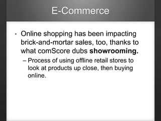 E-Commerce
• Online shopping has been impacting
brick-and-mortar sales, too, thanks to
what comScore dubs showrooming.
– Process of using offline retail stores to
look at products up close, then buying
online.
 