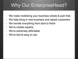 Why Our EnterpriseHead?
• We make mobilizing your business simple & pain free
• We help bring in new business and repeat customers
• We handle everything from start to finish
• We’re mobile experts
• We’re extremely affordable
• We’re fast & easy to use
 