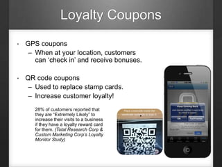 Loyalty Coupons
• GPS coupons
– When at your location, customers
can ‘check in’ and receive bonuses.
• QR code coupons
– Used to replace stamp cards.
– Increase customer loyalty!
28% of customers reported that
they are “Extremely Likely” to
increase their visits to a business
if they have a loyalty reward card
for them. (Total Research Corp &
Custom Marketing Corp’s Loyalty
Monitor Study)
 