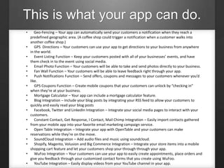 This is what your app can do.
• Geo-Fencing – Your app can automatically send your customers a notification when they reach a
predefined geographic area. (A coffee shop could trigger a notification when a customer walks into
another coffee shop.)
• GPS Directions – Your customers can use your app to get directions to your business from anywhere
in the world.
• Event Listing Function – Keep your customers posted with all of your businesses’ events, and have
them check in to the event using social media.
• Email Photo Function – Your customers will be able to take and send photos directly to your business.
• Fan Wall Function – Your customers will be able to leave feedback right through your app.
• Push Notifications Function – Send offers, coupons and messages to your customers whenever you’d
like.
• GPS Coupons Function – Create mobile coupons that your customers can unlock by “checking in”
when they’re at your business.
• Mortgage Calculator – Your app can include a mortgage calculator feature.
• Blog Integration – Include your blog posts by integrating your RSS feed to allow your customers to
quickly and easily read your blog posts
• Facebook, Twitter and LinkedIn Integration – Integrate your social media pages to interact with your
customers.
• Constant Contact, Get Response, I Contact, Mail Chimp Integration – Easily import contacts gathered
from your mobile app into your favorite email marketing campaign service.
• Open Table Integration – Integrate your app with OpenTable and your customers can make
reservations while they’re on the move.
• SoundCloud Integration – Add audio files and music using soundcloud.
• Shopify, Magento, Volusion and Big Commerce Integration – Integrate your store items into a mobile
shopping cart feature and let your customers shop your through through your app.
• WuFoo Integration – Your customers can use your app to easily create appointments, place orders and
give you feedback through your customized contact forms that you create using WuFoo.
• YouTube Integration – Easily display videos from your YouTube channel in your app.
 
