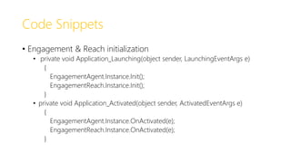 Code Snippets
• Engagement & Reach initialization
• private void Application_Launching(object sender, LaunchingEventArgs e)
{
EngagementAgent.Instance.Init();
EngagementReach.Instance.Init();
}
• private void Application_Activated(object sender, ActivatedEventArgs e)
{
EngagementAgent.Instance.OnActivated(e);
EngagementReach.Instance.OnActivated(e);
}
 