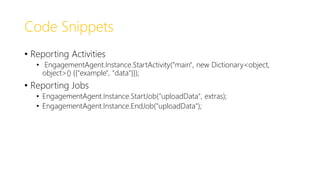 Code Snippets
• Reporting Activities
• EngagementAgent.Instance.StartActivity("main", new Dictionary<object,
object>() {{"example", "data"}});
• Reporting Jobs
• EngagementAgent.Instance.StartJob("uploadData", extras);
• EngagementAgent.Instance.EndJob("uploadData");
 
