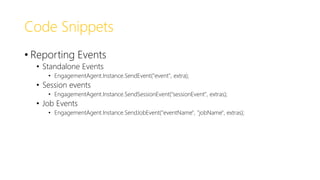 Code Snippets
• Reporting Events
• Standalone Events
• EngagementAgent.Instance.SendEvent("event", extra);
• Session events
• EngagementAgent.Instance.SendSessionEvent("sessionEvent", extras);
• Job Events
• EngagementAgent.Instance.SendJobEvent("eventName", "jobName", extras);
 