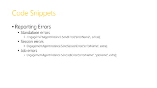 Code Snippets
• Reporting Errors
• Standalone errors
• EngagementAgent.Instance.SendError("errorName", extras);
• Session errors
• EngagementAgent.Instance.SendSessionError("errorName", extra);
• Job errors
• EngagementAgent.Instance.SendJobError("errorName", "jobname", extra);
 
