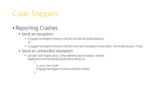 Code Snippets
• Reporting Crashes
• Send an exception
• EngagementAgent.Instance.SendCrash(aCatchedException);
or
• EngagementAgent.Instance.SendCrash(new Exception("example"), terminateSession: true);
• Send an unhandled exception
• private void Application_UnhandledException(object sender,
ApplicationUnhandledExceptionEventArgs e)
{
// your own code
EngagementAgent.Instance.SendCrash(e);
}
 