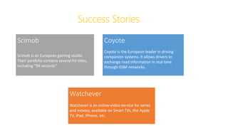 Success Stories
Scimob
Scimob is an European gaming studio.
Their portfolio contains several hit titles,
including “94 seconds”.
Coyote
Coyote is the European leader in driving
companion systems. It allows drivers to
exchange road information in real time
through GSM networks.
Watchever
Watchever is an online-video-service for series
and movies, available on Smart TVs, the Apple
TV, iPad, iPhone, etc.
 