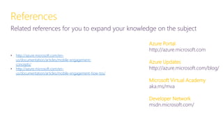 References
Related references for you to expand your knowledge on the subject
• http://azure.microsoft.com/en-
us/documentation/articles/mobile-engagement-
concepts/
• http://azure.microsoft.com/en-
us/documentation/articles/mobile-engagement-how-tos/
Azure Portal
http://azure.microsoft.com
Azure Updates
http://azure.microsoft.com/blog/
Microsoft Virtual Academy
aka.ms/mva
Developer Network
msdn.microsoft.com/
 