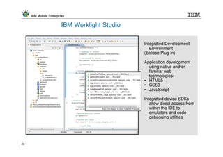 IBM Mobile Enterprise


                        IBM Worklight Studio

                                               Integrated Development
                                                  Environment
                                               (Eclipse Plug-in)

                                               Application development
                                                 using native and/or
                                                 familiar web
                                                 technologies:
                                               • HTML5
                                               • CSS3
                                               • JavaScript

                                               Integrated device SDKs
                                                  allow direct access from
                                                  within the IDE to
                                                  emulators and code
                                                  debugging utilities




22
 