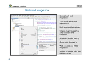 IBM Mobile Enterprise


                        Back-end integration

                                               Secure back-end
                                               integration

                                               XML-based declarative
                                               specification

                                               Multi-source data mashups

                                               Eclipse plug-in supporting
                                               auto-complete and
                                               validation

                                               Simplified adapter testing

                                               Server-side debugging

                                               Web services and JDBC
                                               integration

                                               Access to session data and
                                               user properties


34
34
 
