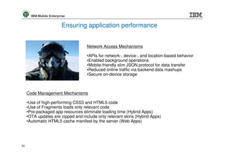 IBM Mobile Enterprise


                          Ensuring application performance


                                   Network Access Mechanisms

                                   •APIs for network-, device-, and location-based behavior
                                   •Enabled background operations
                                   •Mobile-friendly slim JSON protocol for data transfer
                                   •Reduced online traffic via backend data mashups
                                   •Secure on-device storage



     Code Management Mechanisms

     •Use of high-performing CSS3 and HTML5 code
     •Use of Fragments loads only relevant code
     •Pre-packaged app resources eliminate loading time (Hybrid Apps)
     •OTA updates are zipped and include only relevant skins (Hybrid Apps)
     •Automatic HTML5 cache manifest by the server (Web Apps)




50
 