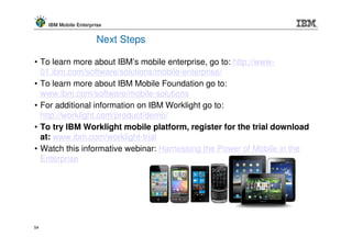 IBM Mobile Enterprise


                        Next Steps

• To learn more about IBM’s mobile enterprise, go to: http://www-
  01.ibm.com/software/solutions/mobile-enterprise/
• To learn more about IBM Mobile Foundation go to:
  www.ibm.com/software/mobile-solutions
• For additional information on IBM Worklight go to:
  http://worklight.com/product/demo/
• To try IBM Worklight mobile platform, register for the trial download
  at: www.ibm.com/worklight-trial
• Watch this informative webinar: Harnessing the Power of Mobile in the
  Enterprise




54
 