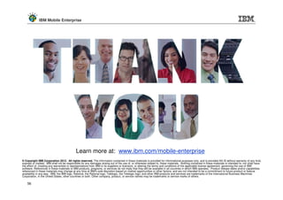 IBM Mobile Enterprise




                                             Learn more at: www.ibm.com/mobile-enterprise
© Copyright IBM Corporation 2012. All rights reserved. The information contained in these materials is provided for informational purposes only, and is provided AS IS without warranty of any kind,
express or implied. IBM shall not be responsible for any damages arising out of the use of, or otherwise related to, these materials. Nothing contained in these materials is intended to, nor shall have
the effect of, creating any warranties or representations from IBM or its suppliers or licensors, or altering the terms and conditions of the applicable license agreement governing the use of IBM
software. References in these materials to IBM products, programs, or services do not imply that they will be available in all countries in which IBM operates. Product release dates and/or capabilities
referenced in these materials may change at any time at IBM’s sole discretion based on market opportunities or other factors, and are not intended to be a commitment to future product or feature
availability in any way. IBM, the IBM logo, Rational, the Rational logo, Telelogic, the Telelogic logo, and other IBM products and services are trademarks of the International Business Machines
Corporation, in the United States, other countries or both. Other company, product, or service names may be trademarks or service marks of others.

    56
 