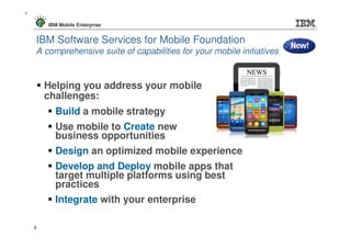 9



        IBM Mobile Enterprise


    IBM Software Services for Mobile Foundation
    A comprehensive suite of capabilities for your mobile initiatives


        Helping you address your mobile
        challenges:
          Build a mobile strategy
          Use mobile to Create new
          business opportunities
          Design an optimized mobile experience
          Develop and Deploy mobile apps that
          target multiple platforms using best
          practices
          Integrate with your enterprise

    9
 