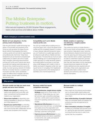The Mobile Enterprise:
Putting business in motion.
Informed and inspired by 20,000 Smarter Planet engagements,
here’s what we know and believe about mobile.
N O
3 I N A S E R I E S
Building a smarter enterprise: The essential building blocks
What’s changing in a mobile-enabled world:
Mobile isn’t just ubiquitous—it’s the
primary mode of transaction.
Over the past decade, mobile technology has
grown in functionality and popularity to be-
come not only pervasive, but alswo the pre-
ferred method of exchanging information,
currency, goods and services for organizations
and professionals of all kinds. Today these
transactions are as important to hospital staff
collaborating on patient care and to supply
chain managers optimizing responsiveness
and security as they are to casual users send-
ing emails and making travel reservations. At
the same time, mobile transactions are at the
center of an ever-growing network of 1.9 billion
Internet-connected devices in constant com-
munication and inter¬action worldwide—
police surveillance tech¬nologies, real-time
traffic sensors, remote health monitoring
devices and more.
Compatibility won’t cut it. Mobile
must be at the core.
You can’t go mobile without building and run-
ning some apps. And—due to the speed of the
market and the complexity inherent in a variety
of users, devices, data and transaction types—
you can’t build and run quality apps quickly or
at enterprise scale without a flexible and itera-
tive approach. This becomes as much an oper-
ational challenge as it is a technological one: a
unified approach to mobile demands systems,
technology platforms and even a core oper-
ating model designed with mobile in mind, to
deliver new levels of integration while man¬ag-
ing all manner of complexity, from heightened
security requirements to the development of
seamless omni-channel experiences.
Mobile analytics is capturing—
and delivering—insights anytime
and anywhere.
The continuous activity of mobile devices—
both human-driven and automated—is creating
vast amounts of data about users, networks,
device behaviors, physical environments and
more. By capturing and making sense of that
data in real time and in context, organizations
are able to understand customers, partners,
employees, processes and the world better
than they ever have before. And by seamlessly
transforming those insights into the right
mobile-delivered services, experiences and
information, these same organizations are
enabling better, faster, context-driven
decisions and actions by users and even
devices themselves.
Why act now:
Because mobile can help you reach more
people and serve more markets.
•	 Reach more people by meeting more
needs more quickly and more often, with
direct connections to all the people who
matter to your organization.
•	 Serve more markets by expanding upon
existing capabilities to disrupt your industry
and those adjacent to it.
•	 Expand your partnerships by extending
the reach of your processes, services and
solu¬tions to jump-start collaboration across
entirely new ecosystems and channels.
Because mobile first equals
competitive advantage.
•	 A comprehensive, insight-driven mobile
strategy equips you to move nimbly in the
right places—those where you can main-
tain and even gain competitive advantage
over time—and to unlock opportunities to
trans-form operating, revenue and industry
models.
•	 Operational effectiveness puts you in a
position to do more with less—an advantage
that ripples across the organization and
grows into the kinds of buying experiences
that keep customers coming back.
•	 Improve process effectiveness by using
embedded sensors and device capabilities
to improve the cost, quality and speed of
core business activities.
Because mobile is a catalyst
for innovation.
•	 New insight into the physical world enables
you to uncover hidden opportunities and
create new products and services to capital-
ize on them.
•	 New understanding of people’s behavior
helps you anticipate needs and develop the
products, services and experiences to
meet them.
•	 More immediate activation of insights
enables you to fail faster and succeed soon-
er—getting the right information, experienc-
es, products and services to users more
quickly than the competition.
 