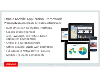 Oracle Mobile Application Framework 
Productivity boosting mobile development framework 
• Build Once, Run on Multiple-Platforms 
• Simpler UI development 
• Java, JavaScript, and HTML5-based 
application development 
• Choice of development tools 
• Offline-capable: SQLite with Encryption 
• Full Access to Native Device Features 
• Modular, Reusable Components 
Copyright © 2014, Oracle and/or its affiliates. All rights reserved. | 
 