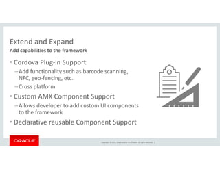 Extend and Expand 
Add capabilities to the framework 
• Cordova Plug-in Support 
–Add functionality such as barcode scanning, 
NFC, geo-fencing, etc. 
–Cross platform 
• Custom AMX Component Support 
–Allows developer to add custom UI components 
Copyright © 2014, Oracle and/or its affiliates. All rights reserved. | 
to the framework 
• Declarative reusable Component Support 
 