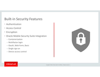 Built-in Security Features 
• Authentication 
• Access Control 
• Encryption 
• Oracle Mobile Security Suite Integration 
Copyright © 2014, Oracle and/or its affiliates. All rights reserved. | 
– Containerization 
– Multifactor login 
– Oauth, Web-Form, Basic 
– Single sign on 
– Device access control 
 