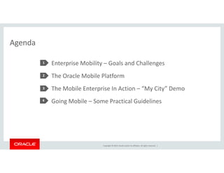 Copyright © 2014, Oracle and/or its affiliates. All rights reserved. | 
Agenda 
Enterprise Mobility – Goals and Challenges 
The Oracle Mobile Platform 
The Mobile Enterprise In Action – “My City” Demo 
Going Mobile – Some Practical Guidelines 
1 
2 
3 
4 
 