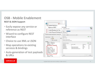 Copyright © 2014, Oracle and/or its affiliates. All rights reserved. | 
OSB - Mobile Enablement 
• Easily expose any service or 
reference as REST 
• Wizard to configure REST 
interface 
• Choice to use XML or JSON 
• Map operations to existing 
services  bindings 
• Auto-generation of test payloads 
 URLs 
21 
REST  JSON Support 
 