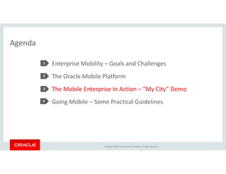 Copyright © 2014, Oracle and/or its affiliates. All rights reserved. | 
Agenda 
Enterprise Mobility – Goals and Challenges 
The Oracle Mobile Platform 
The Mobile Enterprise In Action – “My City” Demo 
Going Mobile – Some Practical Guidelines 
1 
2 
3 
4 
 