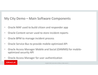 My City Demo – Main Software Components 
• Oracle MAF used to build citizen and responder app 
• Oracle Content server used to store incident reports 
• Oracle BPM to manage incident process 
• Oracle Service Bus to provide mobile-optimized API 
• Oracle Access Manager Mobile and Social (OAMMS) for mobile-optimized 
Copyright © 2014, Oracle and/or its affiliates. All rights reserved. | 
security API 
• Oracle Access Manager for user authentication 
 