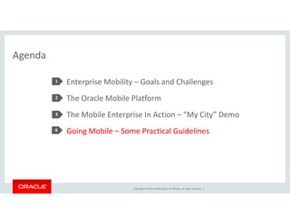 Copyright © 2014, Oracle and/or its affiliates. All rights reserved. | 
Agenda 
Enterprise Mobility – Goals and Challenges 
The Oracle Mobile Platform 
The Mobile Enterprise In Action – “My City” Demo 
Going Mobile – Some Practical Guidelines 
1 
2 
3 
4 
 