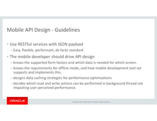 Mobile API Design - Guidelines 
• Use RESTful services with JSON payload 
– Easy, flexible, performant, de facto standard 
• The mobile developer should drive API design 
– knows the supported form factors and which data is needed for which screen. 
– knows the requirements for offline mode, and how mobile development tool set 
supports and implements this. 
– designs data caching strategies for performance optimizations 
– decides which read and write actions can be performed in background thread not 
impacting user-perceived performance. 
Copyright © 2014, Oracle and/or its affiliates. All rights reserved. | 
 