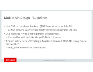 Mobile API Design - Guidelines 
• Use OSB to transform backend (SOAP) services to mobile API 
– Do NOT consume SOAP services directly in mobile app: complex and slow 
• Use mock-up API to enable parallel development 
– Easy and fast with tools like MongoDB, Node.js, Express 
• A-Team article series “Creating a Mobile-Optimized REST API Using Oracle 
Service Bus” 
– http://www.ateam-oracle.com/?cat=151 
Copyright © 2014, Oracle and/or its affiliates. All rights reserved. | 
 
