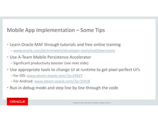 Mobile App Implementation – Some Tips 
• Learn Oracle MAF through tutorials and free online training 
– www.oracle.com/technetwork/developer-tools/maf/learnmore 
• Use A-Team Mobile Persistence Accelerator 
– Significant productivity booster (see next slide) 
• Use appropriate tools to change UI at runtime to get pixel-perfect UI’s 
– For IOS: www.ateam-oracle.com/?p=24927 
– For Android: www.ateam-oracle.com/?p=25418 
• Run in debug mode and step line by line through the code 
Copyright © 2014, Oracle and/or its affiliates. All rights reserved. | 
 