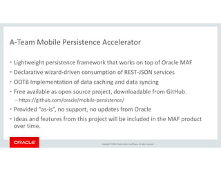 A-Team Mobile Persistence Accelerator 
• Lightweight persistence framework that works on top of Oracle MAF 
• Declarative wizard-driven consumption of REST-JSON services 
• OOTB Implementation of data caching and data syncing 
• Free available as open source project, downloadable from GitHub. 
– https://github.com/oracle/mobile-persistence/ 
• Provided “as-is”, no support, no updates from Oracle 
• Ideas and features from this project will be included in the MAF product 
over time. 
Copyright © 2014, Oracle and/or its affiliates. All rights reserved. | 
 