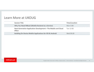 Session Title Time/Location 
Why You Need MBaaS (Mobile Backend as a Service) Mon 5:00 
Next-Generation Application Development—The Mobile and Cloud 
Effect 
Building On-Device Mobile Applications for iOS  Android Wed 09.00 
Copyright © 2014, Oracle and/or its affiliates. All rights reserved. | 
Learn More at UKOUG 
Tue 12:00 
Oracle Confidential – Internal/Restricted/Highly Restricted 44 
