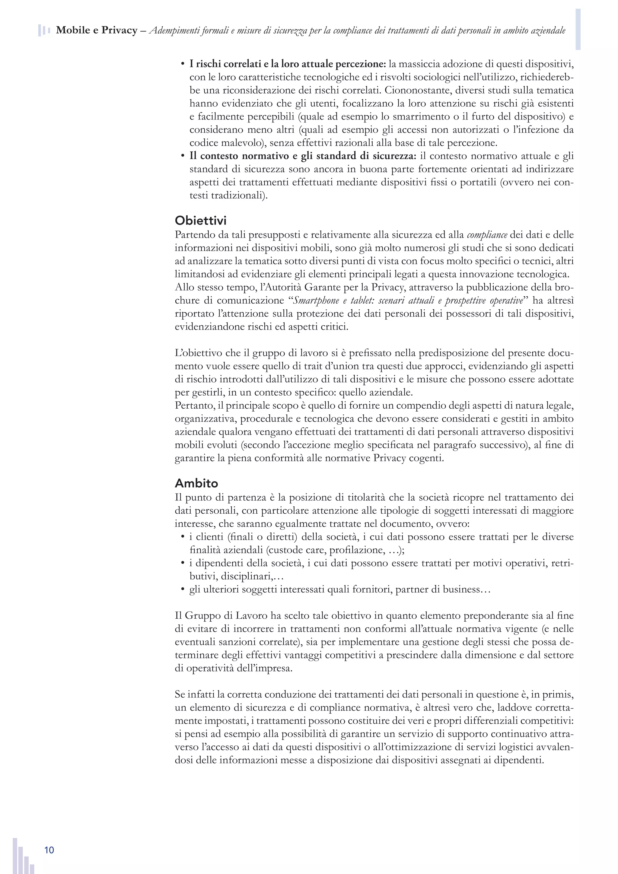 10
n  Mobile e Privacy – Adempimenti formali e misure di sicurezza per la compliance dei trattamenti di dati personali in ambito aziendale
I rischi correlati e la loro attuale percezione:•	 la massiccia adozione di questi dispositivi,
con le loro caratteristiche tecnologiche ed i risvolti sociologici nell’utilizzo, richiedereb-
be una riconsiderazione dei rischi correlati. Ciononostante, diversi studi sulla tematica
hanno evidenziato che gli utenti, focalizzano la loro attenzione su rischi già esistenti
e facilmente percepibili (quale ad esempio lo smarrimento o il furto del dispositivo) e
considerano meno altri (quali ad esempio gli accessi non autorizzati o l’infezione da
codice malevolo), senza effettivi razionali alla base di tale percezione.
Il contesto normativo e gli standard di sicurezza:•	 il contesto normativo attuale e gli
standard di sicurezza sono ancora in buona parte fortemente orientati ad indirizzare
aspetti dei trattamenti effettuati mediante dispositivi fissi o portatili (ovvero nei con-
testi tradizionali).
Obiettivi
Partendo da tali presupposti e relativamente alla sicurezza ed alla compliance dei dati e delle
informazioni nei dispositivi mobili, sono già molto numerosi gli studi che si sono dedicati
ad analizzare la tematica sotto diversi punti di vista con focus molto specifici o tecnici, altri
limitandosi ad evidenziare gli elementi principali legati a questa innovazione tecnologica.
Allo stesso tempo, l’Autorità Garante per la Privacy, attraverso la pubblicazione della bro-
chure di comunicazione “Smartphone e tablet: scenari attuali e prospettive operative” ha altresì
riportato l’attenzione sulla protezione dei dati personali dei possessori di tali dispositivi,
evidenziandone rischi ed aspetti critici.
L’obiettivo che il gruppo di lavoro si è prefissato nella predisposizione del presente docu-
mento vuole essere quello di trait d’union tra questi due approcci, evidenziando gli aspetti
di rischio introdotti dall’utilizzo di tali dispositivi e le misure che possono essere adottate
per gestirli, in un contesto specifico: quello aziendale.
Pertanto, il principale scopo è quello di fornire un compendio degli aspetti di natura legale,
organizzativa, procedurale e tecnologica che devono essere considerati e gestiti in ambito
aziendale qualora vengano effettuati dei trattamenti di dati personali attraverso dispositivi
mobili evoluti (secondo l’accezione meglio specificata nel paragrafo successivo), al fine di
garantire la piena conformità alle normative Privacy cogenti.
Ambito
Il punto di partenza è la posizione di titolarità che la società ricopre nel trattamento dei
dati personali, con particolare attenzione alle tipologie di soggetti interessati di maggiore
interesse, che saranno egualmente trattate nel documento, ovvero:
i clienti (finali o diretti) della società, i cui dati possono essere trattati per le diverse•	
finalità aziendali (custode care, profilazione, …);
i dipendenti della società, i cui dati possono essere trattati per motivi operativi, retri-•	
butivi, disciplinari,…
gli ulteriori soggetti interessati quali fornitori, partner di business…•	
Il Gruppo di Lavoro ha scelto tale obiettivo in quanto elemento preponderante sia al fine
di evitare di incorrere in trattamenti non conformi all’attuale normativa vigente (e nelle
eventuali sanzioni correlate), sia per implementare una gestione degli stessi che possa de-
terminare degli effettivi vantaggi competitivi a prescindere dalla dimensione e dal settore
di operatività dell’impresa.
Se infatti la corretta conduzione dei trattamenti dei dati personali in questione è, in primis,
un elemento di sicurezza e di compliance normativa, è altresì vero che, laddove corretta-
mente impostati, i trattamenti possono costituire dei veri e propri differenziali competitivi:
si pensi ad esempio alla possibilità di garantire un servizio di supporto continuativo attra-
verso l’accesso ai dati da questi dispositivi o all’ottimizzazione di servizi logistici avvalen-
dosi delle informazioni messe a disposizione dai dispositivi assegnati ai dipendenti.
 
