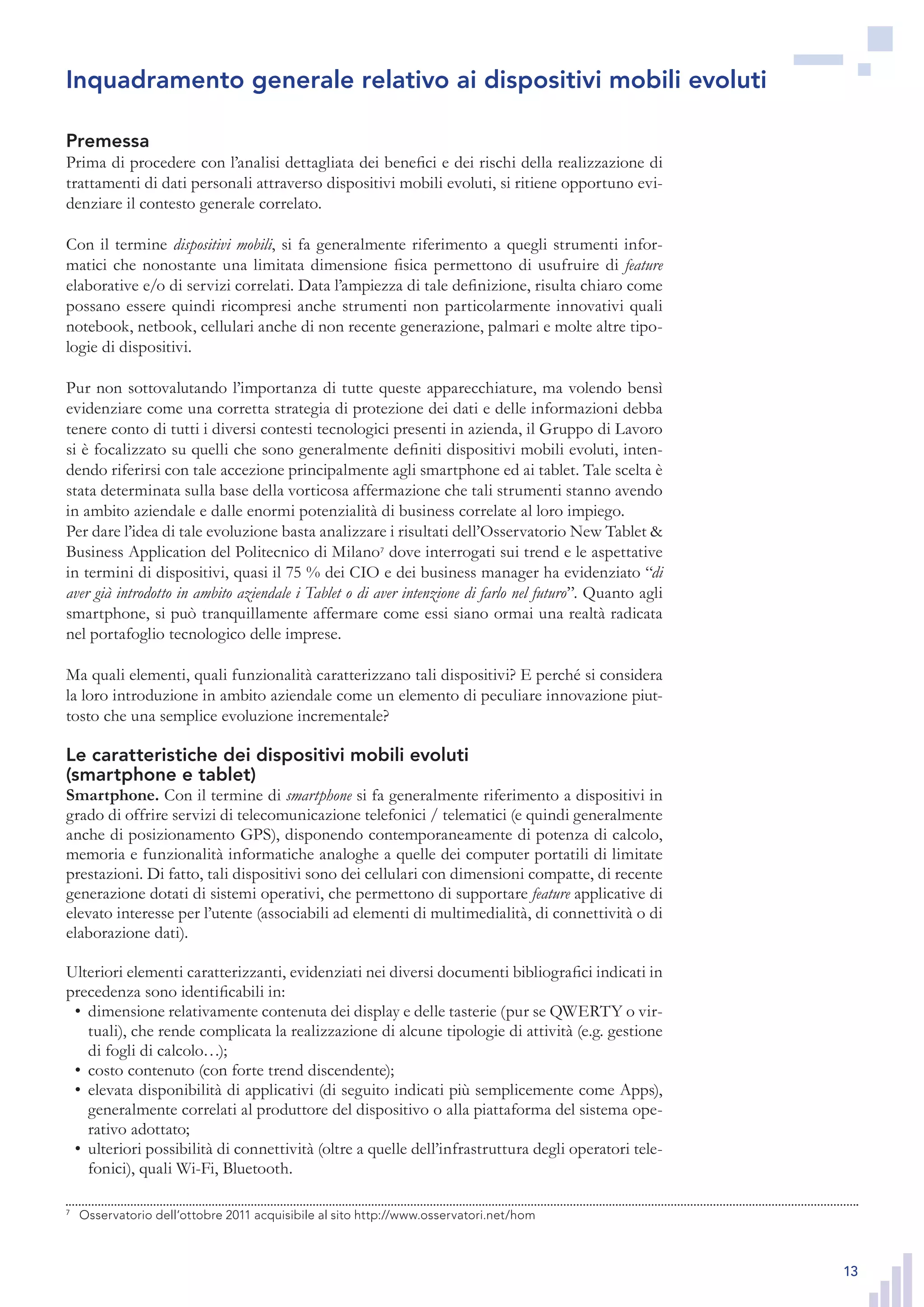 13
Premessa
Prima di procedere con l’analisi dettagliata dei benefici e dei rischi della realizzazione di
trattamenti di dati personali attraverso dispositivi mobili evoluti, si ritiene opportuno evi-
denziare il contesto generale correlato.
Con il termine dispositivi mobili, si fa generalmente riferimento a quegli strumenti infor-
matici che nonostante una limitata dimensione fisica permettono di usufruire di feature
elaborative e/o di servizi correlati. Data l’ampiezza di tale definizione, risulta chiaro come
possano essere quindi ricompresi anche strumenti non particolarmente innovativi quali
notebook, netbook, cellulari anche di non recente generazione, palmari e molte altre tipo-
logie di dispositivi.
Pur non sottovalutando l’importanza di tutte queste apparecchiature, ma volendo bensì
evidenziare come una corretta strategia di protezione dei dati e delle informazioni debba
tenere conto di tutti i diversi contesti tecnologici presenti in azienda, il Gruppo di Lavoro
si è focalizzato su quelli che sono generalmente definiti dispositivi mobili evoluti, inten-
dendo riferirsi con tale accezione principalmente agli smartphone ed ai tablet. Tale scelta è
stata determinata sulla base della vorticosa affermazione che tali strumenti stanno avendo
in ambito aziendale e dalle enormi potenzialità di business correlate al loro impiego.
Per dare l’idea di tale evoluzione basta analizzare i risultati dell’Osservatorio New Tablet &
Business Application del Politecnico di Milano7
dove interrogati sui trend e le aspettative
in termini di dispositivi, quasi il 75 % dei CIO e dei business manager ha evidenziato “di
aver già introdotto in ambito aziendale i Tablet o di aver intenzione di farlo nel futuro”. Quanto agli
smartphone, si può tranquillamente affermare come essi siano ormai una realtà radicata
nel portafoglio tecnologico delle imprese.
Ma quali elementi, quali funzionalità caratterizzano tali dispositivi? E perché si considera
la loro introduzione in ambito aziendale come un elemento di peculiare innovazione piut-
tosto che una semplice evoluzione incrementale?
Le caratteristiche dei dispositivi mobili evoluti
(smartphone e tablet)
Smartphone. Con il termine di smartphone si fa generalmente riferimento a dispositivi in
grado di offrire servizi di telecomunicazione telefonici / telematici (e quindi generalmente
anche di posizionamento GPS), disponendo contemporaneamente di potenza di calcolo,
memoria e funzionalità informatiche analoghe a quelle dei computer portatili di limitate
prestazioni. Di fatto, tali dispositivi sono dei cellulari con dimensioni compatte, di recente
generazione dotati di sistemi operativi, che permettono di supportare feature applicative di
elevato interesse per l’utente (associabili ad elementi di multimedialità, di connettività o di
elaborazione dati).
Ulteriori elementi caratterizzanti, evidenziati nei diversi documenti bibliografici indicati in
precedenza sono identificabili in:
dimensione relativamente contenuta dei display e delle tasterie (pur se QWERTY o vir-•	
tuali), che rende complicata la realizzazione di alcune tipologie di attività (e.g. gestione
di fogli di calcolo…);
costo contenuto (con forte trend discendente);•	
elevata disponibilità di applicativi (di seguito indicati più semplicemente come Apps),•	
generalmente correlati al produttore del dispositivo o alla piattaforma del sistema ope-
rativo adottato;
ulteriori possibilità di connettività (oltre a quelle dell’infrastruttura degli operatori tele-•	
fonici), quali Wi-Fi, Bluetooth.
7
	 Osservatorio dell’ottobre 2011 acquisibile al sito http://www.osservatori.net/hom
Inquadramento generale relativo ai dispositivi mobili evoluti
7
	 Osservatorio dell’ottobre 2011 acquisibile al sito http://www.osservatori.net/hom
 