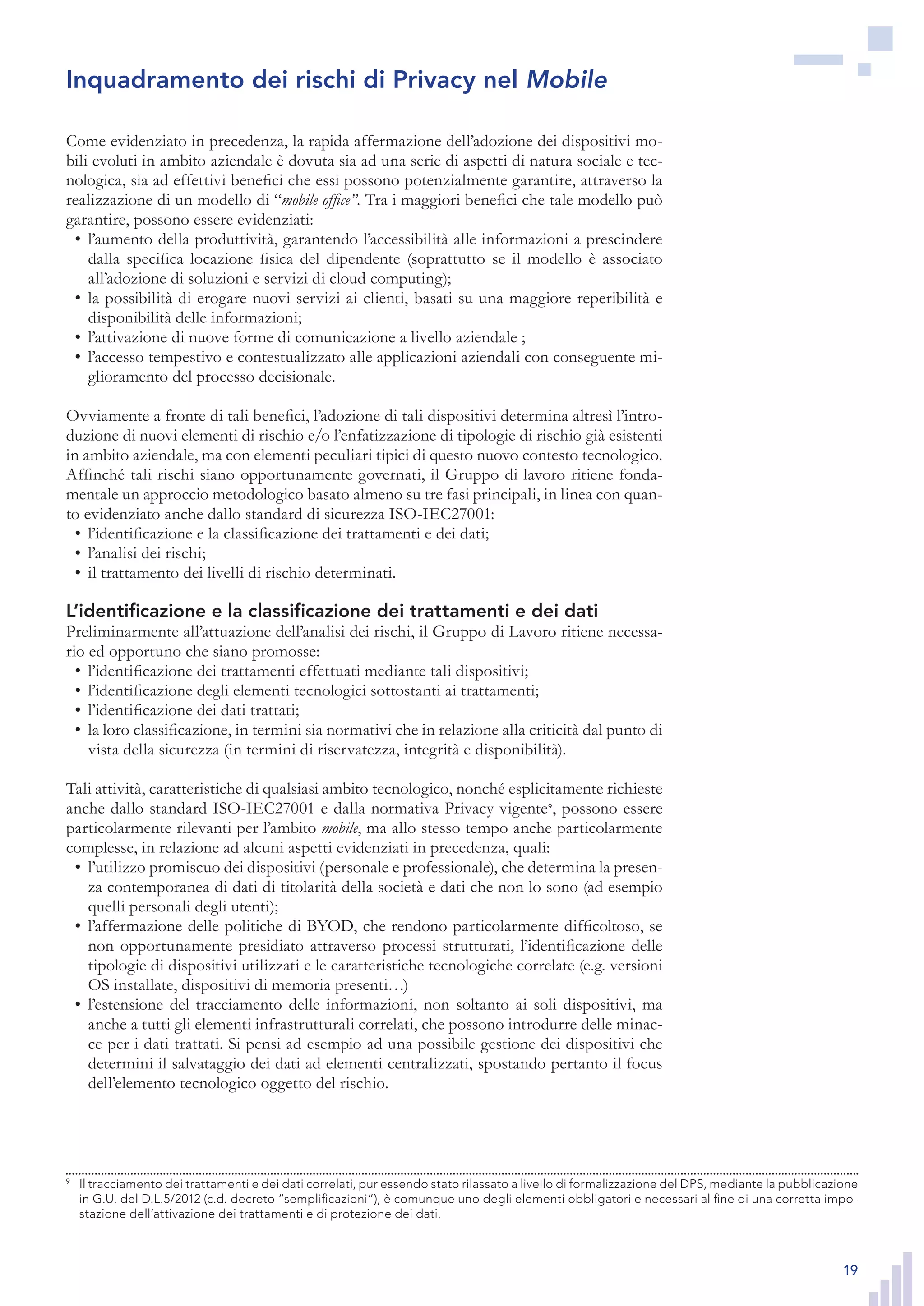 19
Come evidenziato in precedenza, la rapida affermazione dell’adozione dei dispositivi mo-
bili evoluti in ambito aziendale è dovuta sia ad una serie di aspetti di natura sociale e tec-
nologica, sia ad effettivi benefici che essi possono potenzialmente garantire, attraverso la
realizzazione di un modello di “mobile office”. Tra i maggiori benefici che tale modello può
garantire, possono essere evidenziati:
l’aumento della produttività, garantendo l’accessibilità alle informazioni a prescindere•	
dalla specifica locazione fisica del dipendente (soprattutto se il modello è associato
all’adozione di soluzioni e servizi di cloud computing);
la possibilità di erogare nuovi servizi ai clienti, basati su una maggiore reperibilità e•	
disponibilità delle informazioni;
l’attivazione di nuove forme di comunicazione a livello aziendale ;•	
l’accesso tempestivo e contestualizzato alle applicazioni aziendali con conseguente mi-•	
glioramento del processo decisionale.
Ovviamente a fronte di tali benefici, l’adozione di tali dispositivi determina altresì l’intro-
duzione di nuovi elementi di rischio e/o l’enfatizzazione di tipologie di rischio già esistenti
in ambito aziendale, ma con elementi peculiari tipici di questo nuovo contesto tecnologico.
Affinché tali rischi siano opportunamente governati, il Gruppo di lavoro ritiene fonda-
mentale un approccio metodologico basato almeno su tre fasi principali, in linea con quan-
to evidenziato anche dallo standard di sicurezza ISO-IEC27001:
l’identificazione e la classificazione dei trattamenti e dei dati;•	
l’analisi dei rischi;•	
il trattamento dei livelli di rischio determinati.•	
L’identificazione e la classificazione dei trattamenti e dei dati
Preliminarmente all’attuazione dell’analisi dei rischi, il Gruppo di Lavoro ritiene necessa-
rio ed opportuno che siano promosse:
l’identificazione dei trattamenti effettuati mediante tali dispositivi;•	
l’identificazione degli elementi tecnologici sottostanti ai trattamenti;•	
l’identificazione dei dati trattati;•	
la loro classificazione, in termini sia normativi che in relazione alla criticità dal punto di•	
vista della sicurezza (in termini di riservatezza, integrità e disponibilità).
Tali attività, caratteristiche di qualsiasi ambito tecnologico, nonché esplicitamente richieste
anche dallo standard ISO-IEC27001 e dalla normativa Privacy vigente9
, possono essere
particolarmente rilevanti per l’ambito mobile, ma allo stesso tempo anche particolarmente
complesse, in relazione ad alcuni aspetti evidenziati in precedenza, quali:
l’utilizzo promiscuo dei dispositivi (personale e professionale), che determina la presen-•	
za contemporanea di dati di titolarità della società e dati che non lo sono (ad esempio
quelli personali degli utenti);
l’affermazione delle politiche di BYOD, che rendono particolarmente difficoltoso, se•	
non opportunamente presidiato attraverso processi strutturati, l’identificazione delle
tipologie di dispositivi utilizzati e le caratteristiche tecnologiche correlate (e.g. versioni
OS installate, dispositivi di memoria presenti…)
l’estensione del tracciamento delle informazioni, non soltanto ai soli dispositivi, ma•	
anche a tutti gli elementi infrastrutturali correlati, che possono introdurre delle minac-
ce per i dati trattati. Si pensi ad esempio ad una possibile gestione dei dispositivi che
determini il salvataggio dei dati ad elementi centralizzati, spostando pertanto il focus
dell’elemento tecnologico oggetto del rischio.
9
	 Il tracciamento dei trattamenti e dei dati correlati, pur essendo stato rilassato a livello di formalizzazione
del DPS, mediante la pubblicazione in G.U. del D.L.5/2012 (c.d. decreto “semplificazioni”), è comunque
uno degli elementi obbligatori e necessari al fine di una corretta impostazione dell’attivazione dei trat-
tamenti e di protezione dei dati.
Inquadramento dei rischi di Privacy nel Mobile
9
	 Il tracciamento dei trattamenti e dei dati correlati, pur essendo stato rilassato a livello di formalizzazione del DPS, mediante la pubblicazione
in G.U. del D.L.5/2012 (c.d. decreto “semplificazioni”), è comunque uno degli elementi obbligatori e necessari al fine di una corretta impo-
stazione dell’attivazione dei trattamenti e di protezione dei dati.
 