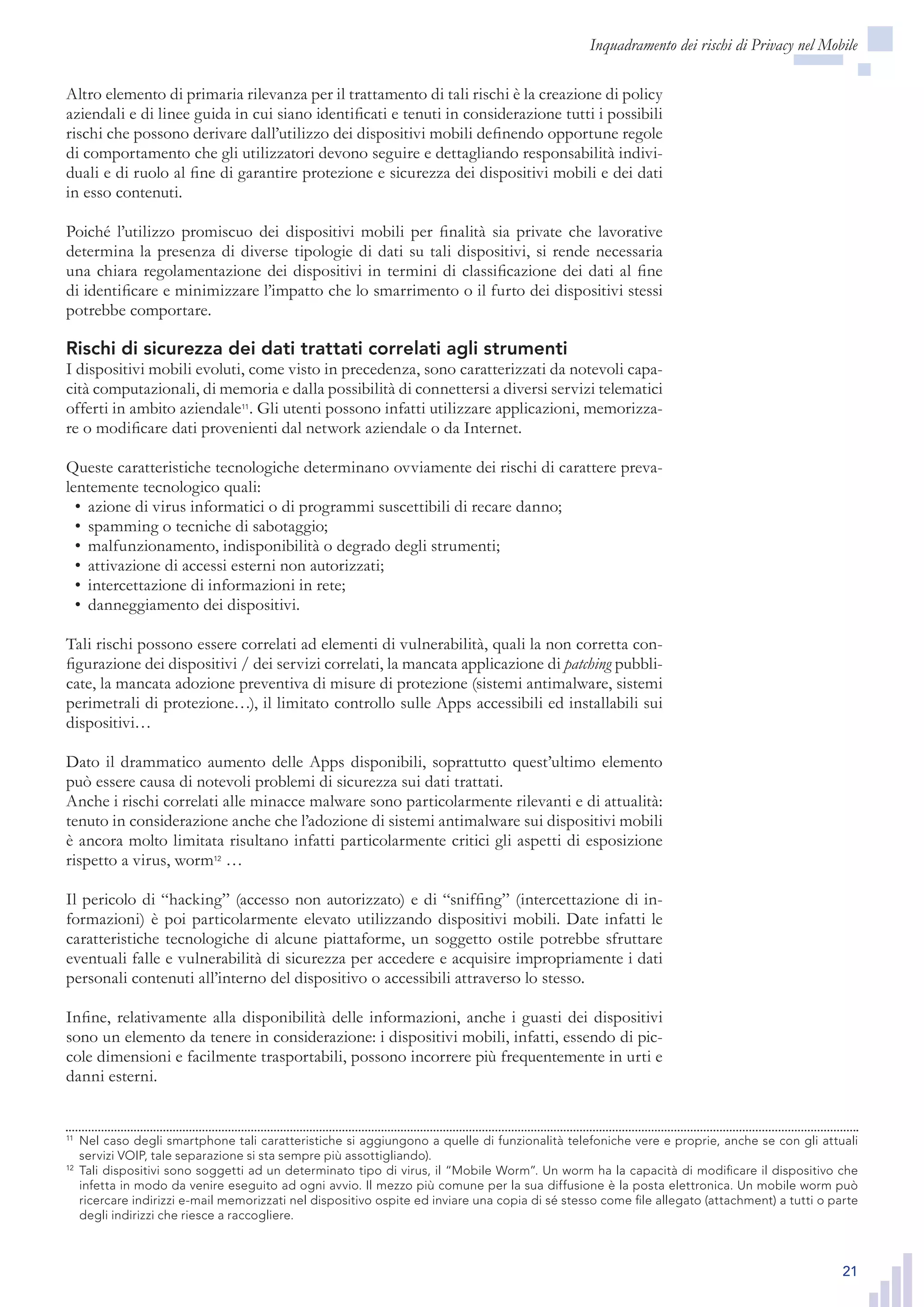 21
Inquadramento dei rischi di Privacy nel Mobile
Altro elemento di primaria rilevanza per il trattamento di tali rischi è la creazione di policy
aziendali e di linee guida in cui siano identificati e tenuti in considerazione tutti i possibili
rischi che possono derivare dall’utilizzo dei dispositivi mobili definendo opportune regole
di comportamento che gli utilizzatori devono seguire e dettagliando responsabilità indivi-
duali e di ruolo al fine di garantire protezione e sicurezza dei dispositivi mobili e dei dati
in esso contenuti.
Poiché l’utilizzo promiscuo dei dispositivi mobili per finalità sia private che lavorative
determina la presenza di diverse tipologie di dati su tali dispositivi, si rende necessaria
una chiara regolamentazione dei dispositivi in termini di classificazione dei dati al fine
di identificare e minimizzare l’impatto che lo smarrimento o il furto dei dispositivi stessi
potrebbe comportare.
Rischi di sicurezza dei dati trattati correlati agli strumenti
I dispositivi mobili evoluti, come visto in precedenza, sono caratterizzati da notevoli capa-
cità computazionali, di memoria e dalla possibilità di connettersi a diversi servizi telematici
offerti in ambito aziendale11
. Gli utenti possono infatti utilizzare applicazioni, memorizza-
re o modificare dati provenienti dal network aziendale o da Internet.
Queste caratteristiche tecnologiche determinano ovviamente dei rischi di carattere preva-
lentemente tecnologico quali:
azione di virus informatici o di programmi suscettibili di recare danno;•	
spamming o tecniche di sabotaggio;•	
malfunzionamento, indisponibilità o degrado degli strumenti;•	
attivazione di accessi esterni non autorizzati;•	
intercettazione di informazioni in rete;•	
danneggiamento dei dispositivi.•	
Tali rischi possono essere correlati ad elementi di vulnerabilità, quali la non corretta con-
figurazione dei dispositivi / dei servizi correlati, la mancata applicazione di patching pubbli-
cate, la mancata adozione preventiva di misure di protezione (sistemi antimalware, sistemi
perimetrali di protezione…), il limitato controllo sulle Apps accessibili ed installabili sui
dispositivi…
Dato il drammatico aumento delle Apps disponibili, soprattutto quest’ultimo elemento
può essere causa di notevoli problemi di sicurezza sui dati trattati.
Anche i rischi correlati alle minacce malware sono particolarmente rilevanti e di attualità:
tenuto in considerazione anche che l’adozione di sistemi antimalware sui dispositivi mobili
è ancora molto limitata risultano infatti particolarmente critici gli aspetti di esposizione
rispetto a virus, worm12
…
Il pericolo di “hacking” (accesso non autorizzato) e di “sniffing” (intercettazione di in-
formazioni) è poi particolarmente elevato utilizzando dispositivi mobili. Date infatti le
caratteristiche tecnologiche di alcune piattaforme, un soggetto ostile potrebbe sfruttare
eventuali falle e vulnerabilità di sicurezza per accedere e acquisire impropriamente i dati
personali contenuti all’interno del dispositivo o accessibili attraverso lo stesso.
Infine, relativamente alla disponibilità delle informazioni, anche i guasti dei dispositivi
sono un elemento da tenere in considerazione: i dispositivi mobili, infatti, essendo di pic-
cole dimensioni e facilmente trasportabili, possono incorrere più frequentemente in urti e
danni esterni.
11
	 Nel caso degli smartphone tali caratteristiche si aggiungono a quelle di funzionalità telefoniche vere e
proprie, anche se con gli attuali servizi VOIP, tale separazione si sta sempre più assottigliando).
12
	 Tali dispositivi sono soggetti ad un determinato tipo di virus, il “Mobile Worm”. Un worm ha la capacità
di modificare il dispositivo che infetta in modo da venire eseguito ad ogni avvio. Il mezzo più comune
per la sua diffusione è la posta elettronica. Un mobile worm può ricercare indirizzi e-mail memorizzati nel
dispositivo ospite ed inviare una copia di sé stesso come file allegato (attachment) a tutti o parte degli
indirizzi che riesce a raccogliere.
11
	 Nel caso degli smartphone tali caratteristiche si aggiungono a quelle di funzionalità telefoniche vere e proprie, anche se con gli attuali
servizi VOIP, tale separazione si sta sempre più assottigliando).
12
	 Tali dispositivi sono soggetti ad un determinato tipo di virus, il “Mobile Worm”. Un worm ha la capacità di modificare il dispositivo che
infetta in modo da venire eseguito ad ogni avvio. Il mezzo più comune per la sua diffusione è la posta elettronica. Un mobile worm può
ricercare indirizzi e-mail memorizzati nel dispositivo ospite ed inviare una copia di sé stesso come file allegato (attachment) a tutti o parte
degli indirizzi che riesce a raccogliere.
 