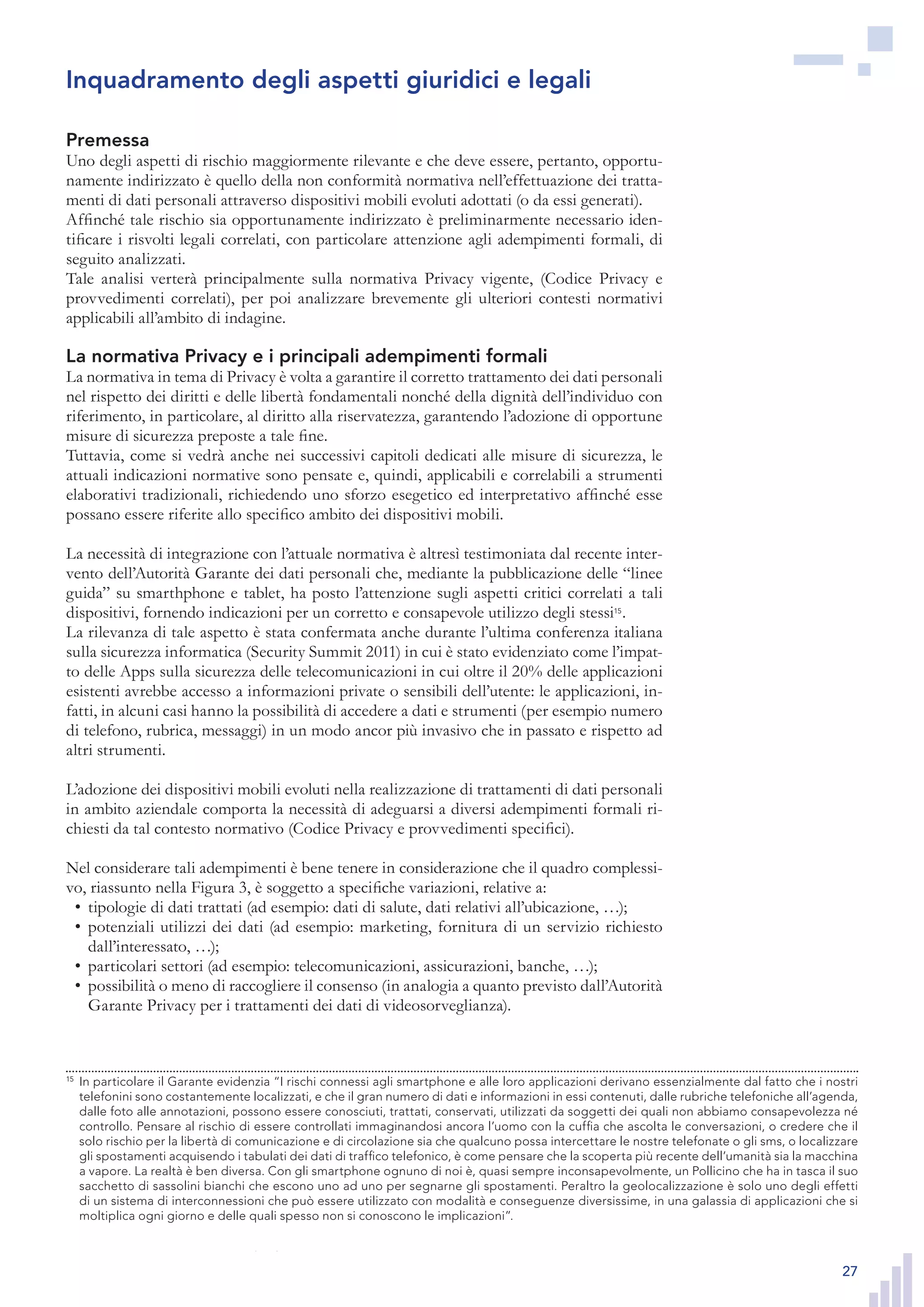 27
Premessa
Uno degli aspetti di rischio maggiormente rilevante e che deve essere, pertanto, opportu-
namente indirizzato è quello della non conformità normativa nell’effettuazione dei tratta-
menti di dati personali attraverso dispositivi mobili evoluti adottati (o da essi generati).
Affinché tale rischio sia opportunamente indirizzato è preliminarmente necessario iden-
tificare i risvolti legali correlati, con particolare attenzione agli adempimenti formali, di
seguito analizzati.
Tale analisi verterà principalmente sulla normativa Privacy vigente, (Codice Privacy e
provvedimenti correlati), per poi analizzare brevemente gli ulteriori contesti normativi
applicabili all’ambito di indagine.
La normativa Privacy e i principali adempimenti formali
La normativa in tema di Privacy è volta a garantire il corretto trattamento dei dati personali
nel rispetto dei diritti e delle libertà fondamentali nonché della dignità dell’individuo con
riferimento, in particolare, al diritto alla riservatezza, garantendo l’adozione di opportune
misure di sicurezza preposte a tale fine.
Tuttavia, come si vedrà anche nei successivi capitoli dedicati alle misure di sicurezza, le
attuali indicazioni normative sono pensate e, quindi, applicabili e correlabili a strumenti
elaborativi tradizionali, richiedendo uno sforzo esegetico ed interpretativo affinché esse
possano essere riferite allo specifico ambito dei dispositivi mobili.
La necessità di integrazione con l’attuale normativa è altresì testimoniata dal recente inter-
vento dell’Autorità Garante dei dati personali che, mediante la pubblicazione delle “linee
guida” su smarthphone e tablet, ha posto l’attenzione sugli aspetti critici correlati a tali
dispositivi, fornendo indicazioni per un corretto e consapevole utilizzo degli stessi15
.
La rilevanza di tale aspetto è stata confermata anche durante l’ultima conferenza italiana
sulla sicurezza informatica (Security Summit 2011) in cui è stato evidenziato come l’impat-
to delle Apps sulla sicurezza delle telecomunicazioni in cui oltre il 20% delle applicazioni
esistenti avrebbe accesso a informazioni private o sensibili dell’utente: le applicazioni, in-
fatti, in alcuni casi hanno la possibilità di accedere a dati e strumenti (per esempio numero
di telefono, rubrica, messaggi) in un modo ancor più invasivo che in passato e rispetto ad
altri strumenti.
L’adozione dei dispositivi mobili evoluti nella realizzazione di trattamenti di dati personali
in ambito aziendale comporta la necessità di adeguarsi a diversi adempimenti formali ri-
chiesti da tal contesto normativo (Codice Privacy e provvedimenti specifici).
Nel considerare tali adempimenti è bene tenere in considerazione che il quadro complessi-
vo, riassunto nella Figura 3, è soggetto a specifiche variazioni, relative a:
tipologie di dati trattati (ad esempio: dati di salute, dati relativi all’ubicazione, …);•	
potenziali utilizzi dei dati (ad esempio: marketing, fornitura di un servizio richiesto•	
dall’interessato, …);
particolari settori (ad esempio: telecomunicazioni, assicurazioni, banche, …);•	
possibilità o meno di raccogliere il consenso (in analogia a quanto previsto dall’Autorità•	
Garante Privacy per i trattamenti dei dati di videosorveglianza).
15
	 In particolare il Garante evidenzia “I rischi connessi agli smartphone e alle loro applicazioni derivano
essenzialmente dal fatto che i nostri telefonini sono costantemente localizzati, e che il gran numero di
dati e informazioni in essi contenuti, dalle rubriche telefoniche all’agenda, dalle foto alle annotazioni,
possono essere conosciuti, trattati, conservati, utilizzati da soggetti dei quali non abbiamo consapevo-
lezza né controllo. Pensare al rischio di essere controllati immaginandosi ancora l’uomo con la cuffia che
ascolta le conversazioni, o credere che il solo rischio per la libertà di comunicazione e di circolazione
sia che qualcuno possa intercettare le nostre telefonate o gli sms, o localizzare gli spostamenti acqui-
sendo i tabulati dei dati di traffico telefonico, è come pensare che la scoperta più recente dell’umanità
sia la macchina a vapore. La realtà è ben diversa. Con gli smartphone ognuno di noi è, quasi sempre
inconsapevolmente, un Pollicino che ha in tasca il suo sacchetto di sassolini bianchi che escono uno ad
uno per segnarne gli spostamenti. Peraltro la geolocalizzazione è solo uno degli effetti di un sistema di
interconnessioni che può essere utilizzato con modalità e conseguenze diversissime, in una galassia di
applicazioni che si moltiplica ogni giorno e delle quali spesso non si conoscono le implicazioni”.
Inquadramento degli aspetti giuridici e legali
15
	 In particolare il Garante evidenzia “I rischi connessi agli smartphone e alle loro applicazioni derivano essenzialmente dal fatto che i nostri
telefonini sono costantemente localizzati, e che il gran numero di dati e informazioni in essi contenuti, dalle rubriche telefoniche all’agenda,
dalle foto alle annotazioni, possono essere conosciuti, trattati, conservati, utilizzati da soggetti dei quali non abbiamo consapevolezza né
controllo. Pensare al rischio di essere controllati immaginandosi ancora l’uomo con la cuffia che ascolta le conversazioni, o credere che il
solo rischio per la libertà di comunicazione e di circolazione sia che qualcuno possa intercettare le nostre telefonate o gli sms, o localizzare
gli spostamenti acquisendo i tabulati dei dati di traffico telefonico, è come pensare che la scoperta più recente dell’umanità sia la macchina
a vapore. La realtà è ben diversa. Con gli smartphone ognuno di noi è, quasi sempre inconsapevolmente, un Pollicino che ha in tasca il suo
sacchetto di sassolini bianchi che escono uno ad uno per segnarne gli spostamenti. Peraltro la geolocalizzazione è solo uno degli effetti
di un sistema di interconnessioni che può essere utilizzato con modalità e conseguenze diversissime, in una galassia di applicazioni che si
moltiplica ogni giorno e delle quali spesso non si conoscono le implicazioni”.
 