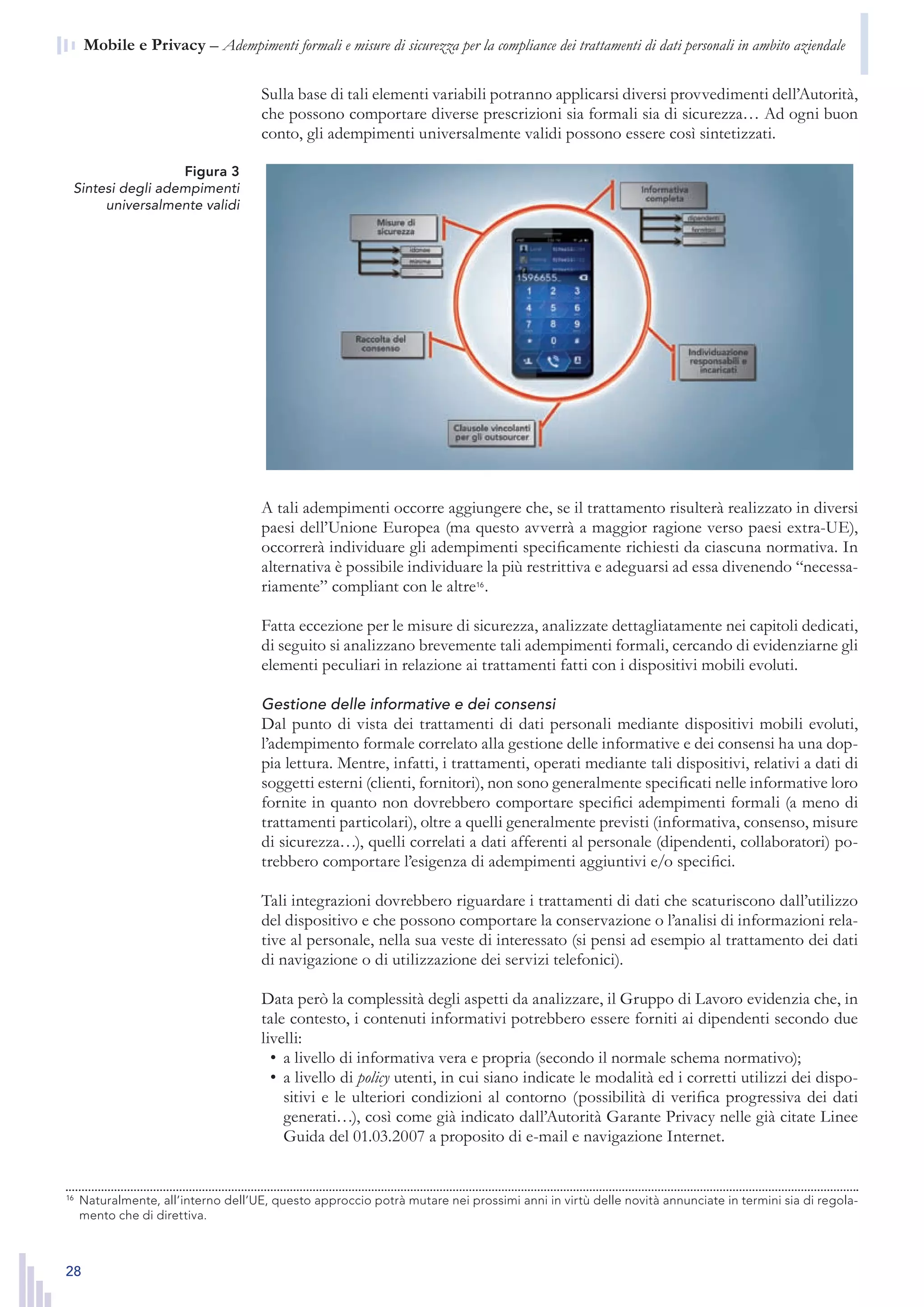 28
n  Mobile e Privacy – Adempimenti formali e misure di sicurezza per la compliance dei trattamenti di dati personali in ambito aziendale
Figura 3
Sintesi degli adempimenti
universalmente validi
Sulla base di tali elementi variabili potranno applicarsi diversi provvedimenti dell’Autorità,
che possono comportare diverse prescrizioni sia formali sia di sicurezza… Ad ogni buon
conto, gli adempimenti universalmente validi possono essere così sintetizzati.
A tali adempimenti occorre aggiungere che, se il trattamento risulterà realizzato in diversi
paesi dell’Unione Europea (ma questo avverrà a maggior ragione verso paesi extra-UE),
occorrerà individuare gli adempimenti specificamente richiesti da ciascuna normativa. In
alternativa è possibile individuare la più restrittiva e adeguarsi ad essa divenendo “necessa-
riamente” compliant con le altre16
.
Fatta eccezione per le misure di sicurezza, analizzate dettagliatamente nei capitoli dedicati,
di seguito si analizzano brevemente tali adempimenti formali, cercando di evidenziarne gli
elementi peculiari in relazione ai trattamenti fatti con i dispositivi mobili evoluti.
Gestione delle informative e dei consensi
Dal punto di vista dei trattamenti di dati personali mediante dispositivi mobili evoluti,
l’adempimento formale correlato alla gestione delle informative e dei consensi ha una dop-
pia lettura. Mentre, infatti, i trattamenti, operati mediante tali dispositivi, relativi a dati di
soggetti esterni (clienti, fornitori), non sono generalmente specificati nelle informative loro
fornite in quanto non dovrebbero comportare specifici adempimenti formali (a meno di
trattamenti particolari), oltre a quelli generalmente previsti (informativa, consenso, misure
di sicurezza…), quelli correlati a dati afferenti al personale (dipendenti, collaboratori) po-
trebbero comportare l’esigenza di adempimenti aggiuntivi e/o specifici.
Tali integrazioni dovrebbero riguardare i trattamenti di dati che scaturiscono dall’utilizzo
del dispositivo e che possono comportare la conservazione o l’analisi di informazioni rela-
tive al personale, nella sua veste di interessato (si pensi ad esempio al trattamento dei dati
di navigazione o di utilizzazione dei servizi telefonici).
Data però la complessità degli aspetti da analizzare, il Gruppo di Lavoro evidenzia che, in
tale contesto, i contenuti informativi potrebbero essere forniti ai dipendenti secondo due
livelli:
a livello di informativa vera e propria (secondo il normale schema normativo);•	
a livello di•	 policy utenti, in cui siano indicate le modalità ed i corretti utilizzi dei dispo-
sitivi e le ulteriori condizioni al contorno (possibilità di verifica progressiva dei dati
generati…), così come già indicato dall’Autorità Garante Privacy nelle già citate Linee
Guida del 01.03.2007 a proposito di e-mail e navigazione Internet.
16
	 Naturalmente, all’interno dell’UE, questo approccio potrà mutare nei prossimi anni in virtù delle novità
annunciate in termini sia di regolamento che di direttiva.
16
	 Naturalmente, all’interno dell’UE, questo approccio potrà mutare nei prossimi anni in virtù delle novità annunciate in termini sia di regola-
mento che di direttiva.
 
