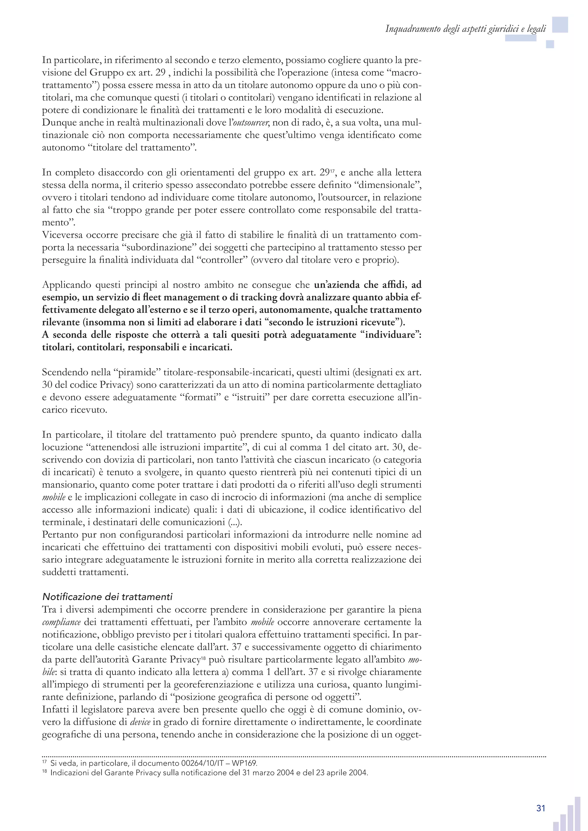 31
In particolare, in riferimento al secondo e terzo elemento, possiamo cogliere quanto la pre-
visione del Gruppo ex art. 29 , indichi la possibilità che l’operazione (intesa come “macro-
trattamento”) possa essere messa in atto da un titolare autonomo oppure da uno o più con-
titolari, ma che comunque questi (i titolari o contitolari) vengano identificati in relazione al
potere di condizionare le finalità dei trattamenti e le loro modalità di esecuzione.
Dunque anche in realtà multinazionali dove l’outsourcer, non di rado, è, a sua volta, una mul-
tinazionale ciò non comporta necessariamente che quest’ultimo venga identificato come
autonomo “titolare del trattamento”.
In completo disaccordo con gli orientamenti del gruppo ex art. 2917
, e anche alla lettera
stessa della norma, il criterio spesso assecondato potrebbe essere definito “dimensionale”,
ovvero i titolari tendono ad individuare come titolare autonomo, l’outsourcer, in relazione
al fatto che sia “troppo grande per poter essere controllato come responsabile del tratta-
mento”.
Viceversa occorre precisare che già il fatto di stabilire le finalità di un trattamento com-
porta la necessaria “subordinazione” dei soggetti che partecipino al trattamento stesso per
perseguire la finalità individuata dal “controller” (ovvero dal titolare vero e proprio).
Applicando questi principi al nostro ambito ne consegue che un’azienda che affidi, ad
esempio, un servizio di fleet management o di tracking dovrà analizzare quanto abbia ef-
fettivamente delegato all’esterno e se il terzo operi, autonomamente, qualche trattamento
rilevante (insomma non si limiti ad elaborare i dati “secondo le istruzioni ricevute”).
A seconda delle risposte che otterrà a tali quesiti potrà adeguatamente “individuare”:
titolari, contitolari, responsabili e incaricati.
Scendendo nella “piramide” titolare-responsabile-incaricati, questi ultimi (designati ex art.
30 del codice Privacy) sono caratterizzati da un atto di nomina particolarmente dettagliato
e devono essere adeguatamente “formati” e “istruiti” per dare corretta esecuzione all’in-
carico ricevuto.
In particolare, il titolare del trattamento può prendere spunto, da quanto indicato dalla
locuzione “attenendosi alle istruzioni impartite”, di cui al comma 1 del citato art. 30, de-
scrivendo con dovizia di particolari, non tanto l’attività che ciascun incaricato (o categoria
di incaricati) è tenuto a svolgere, in quanto questo rientrerà più nei contenuti tipici di un
mansionario, quanto come poter trattare i dati prodotti da o riferiti all’uso degli strumenti
mobile e le implicazioni collegate in caso di incrocio di informazioni (ma anche di semplice
accesso alle informazioni indicate) quali: i dati di ubicazione, il codice identificativo del
terminale, i destinatari delle comunicazioni (...).
Pertanto pur non configurandosi particolari informazioni da introdurre nelle nomine ad
incaricati che effettuino dei trattamenti con dispositivi mobili evoluti, può essere neces-
sario integrare adeguatamente le istruzioni fornite in merito alla corretta realizzazione dei
suddetti trattamenti.
Notificazione dei trattamenti
Tra i diversi adempimenti che occorre prendere in considerazione per garantire la piena
compliance dei trattamenti effettuati, per l’ambito mobile occorre annoverare certamente la
notificazione, obbligo previsto per i titolari qualora effettuino trattamenti specifici. In par-
ticolare una delle casistiche elencate dall’art. 37 e successivamente oggetto di chiarimento
da parte dell’autorità Garante Privacy18
può risultare particolarmente legato all’ambito mo-
bile: si tratta di quanto indicato alla lettera a) comma 1 dell’art. 37 e si rivolge chiaramente
all’impiego di strumenti per la georeferenziazione e utilizza una curiosa, quanto lungimi-
rante definizione, parlando di “posizione geografica di persone od oggetti”.
Infatti il legislatore pareva avere ben presente quello che oggi è di comune dominio, ov-
vero la diffusione di device in grado di fornire direttamente o indirettamente, le coordinate
geografiche di una persona, tenendo anche in considerazione che la posizione di un ogget-
17
	 Si veda, in particolare, il documento 00264/10/IT – WP169.
18
	 Indicazioni del Garante Privacy sulla notificazione del 31 marzo 2004 e del 23 aprile 2004.
Inquadramento degli aspetti giuridici e legali
17
	 Si veda, in particolare, il documento 00264/10/IT – WP169.
18
	 Indicazioni del Garante Privacy sulla notificazione del 31 marzo 2004 e del 23 aprile 2004.
 