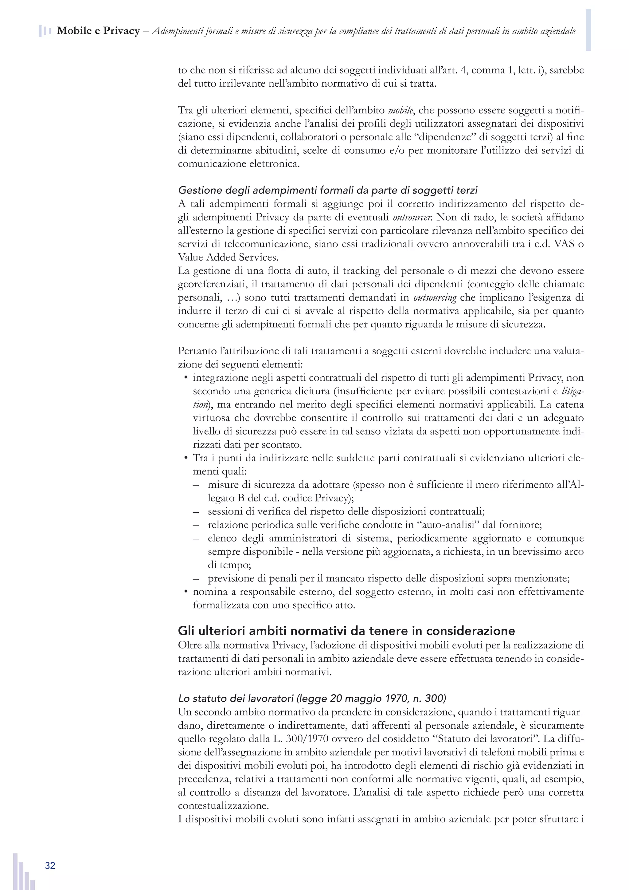 32
n  Mobile e Privacy – Adempimenti formali e misure di sicurezza per la compliance dei trattamenti di dati personali in ambito aziendale
to che non si riferisse ad alcuno dei soggetti individuati all’art. 4, comma 1, lett. i), sarebbe
del tutto irrilevante nell’ambito normativo di cui si tratta.
Tra gli ulteriori elementi, specifici dell’ambito mobile, che possono essere soggetti a notifi-
cazione, si evidenzia anche l’analisi dei profili degli utilizzatori assegnatari dei dispositivi
(siano essi dipendenti, collaboratori o personale alle “dipendenze” di soggetti terzi) al fine
di determinarne abitudini, scelte di consumo e/o per monitorare l’utilizzo dei servizi di
comunicazione elettronica.
Gestione degli adempimenti formali da parte di soggetti terzi
A tali adempimenti formali si aggiunge poi il corretto indirizzamento del rispetto de-
gli adempimenti Privacy da parte di eventuali outsourcer. Non di rado, le società affidano
all’esterno la gestione di specifici servizi con particolare rilevanza nell’ambito specifico dei
servizi di telecomunicazione, siano essi tradizionali ovvero annoverabili tra i c.d. VAS o
Value Added Services.
La gestione di una flotta di auto, il tracking del personale o di mezzi che devono essere
georeferenziati, il trattamento di dati personali dei dipendenti (conteggio delle chiamate
personali, …) sono tutti trattamenti demandati in outsourcing che implicano l’esigenza di
indurre il terzo di cui ci si avvale al rispetto della normativa applicabile, sia per quanto
concerne gli adempimenti formali che per quanto riguarda le misure di sicurezza.
Pertanto l’attribuzione di tali trattamenti a soggetti esterni dovrebbe includere una valuta-
zione dei seguenti elementi:
integrazione negli aspetti contrattuali del rispetto di tutti gli adempimenti Privacy, non•	
secondo una generica dicitura (insufficiente per evitare possibili contestazioni e litiga-
tion), ma entrando nel merito degli specifici elementi normativi applicabili. La catena
virtuosa che dovrebbe consentire il controllo sui trattamenti dei dati e un adeguato
livello di sicurezza può essere in tal senso viziata da aspetti non opportunamente indi-
rizzati dati per scontato.
Tra i punti da indirizzare nelle suddette parti contrattuali si evidenziano ulteriori ele-•	
menti quali:
misure di sicurezza da adottare (spesso non è sufficiente il mero riferimento all’Al-––
legato B del c.d. codice Privacy);
sessioni di verifica del rispetto delle disposizioni contrattuali;––
relazione periodica sulle verifiche condotte in “auto-analisi” dal fornitore;––
elenco degli amministratori di sistema, periodicamente aggiornato e comunque––
sempre disponibile - nella versione più aggiornata, a richiesta, in un brevissimo arco
di tempo;
previsione di penali per il mancato rispetto delle disposizioni sopra menzionate;––
nomina a responsabile esterno, del soggetto esterno, in molti casi non effettivamente•	
formalizzata con uno specifico atto.
Gli ulteriori ambiti normativi da tenere in considerazione
Oltre alla normativa Privacy, l’adozione di dispositivi mobili evoluti per la realizzazione di
trattamenti di dati personali in ambito aziendale deve essere effettuata tenendo in conside-
razione ulteriori ambiti normativi.
Lo statuto dei lavoratori (legge 20 maggio 1970, n. 300)
Un secondo ambito normativo da prendere in considerazione, quando i trattamenti riguar-
dano, direttamente o indirettamente, dati afferenti al personale aziendale, è sicuramente
quello regolato dalla L. 300/1970 ovvero del cosiddetto “Statuto dei lavoratori”. La diffu-
sione dell’assegnazione in ambito aziendale per motivi lavorativi di telefoni mobili prima e
dei dispositivi mobili evoluti poi, ha introdotto degli elementi di rischio già evidenziati in
precedenza, relativi a trattamenti non conformi alle normative vigenti, quali, ad esempio,
al controllo a distanza del lavoratore. L’analisi di tale aspetto richiede però una corretta
contestualizzazione.
I dispositivi mobili evoluti sono infatti assegnati in ambito aziendale per poter sfruttare i
 