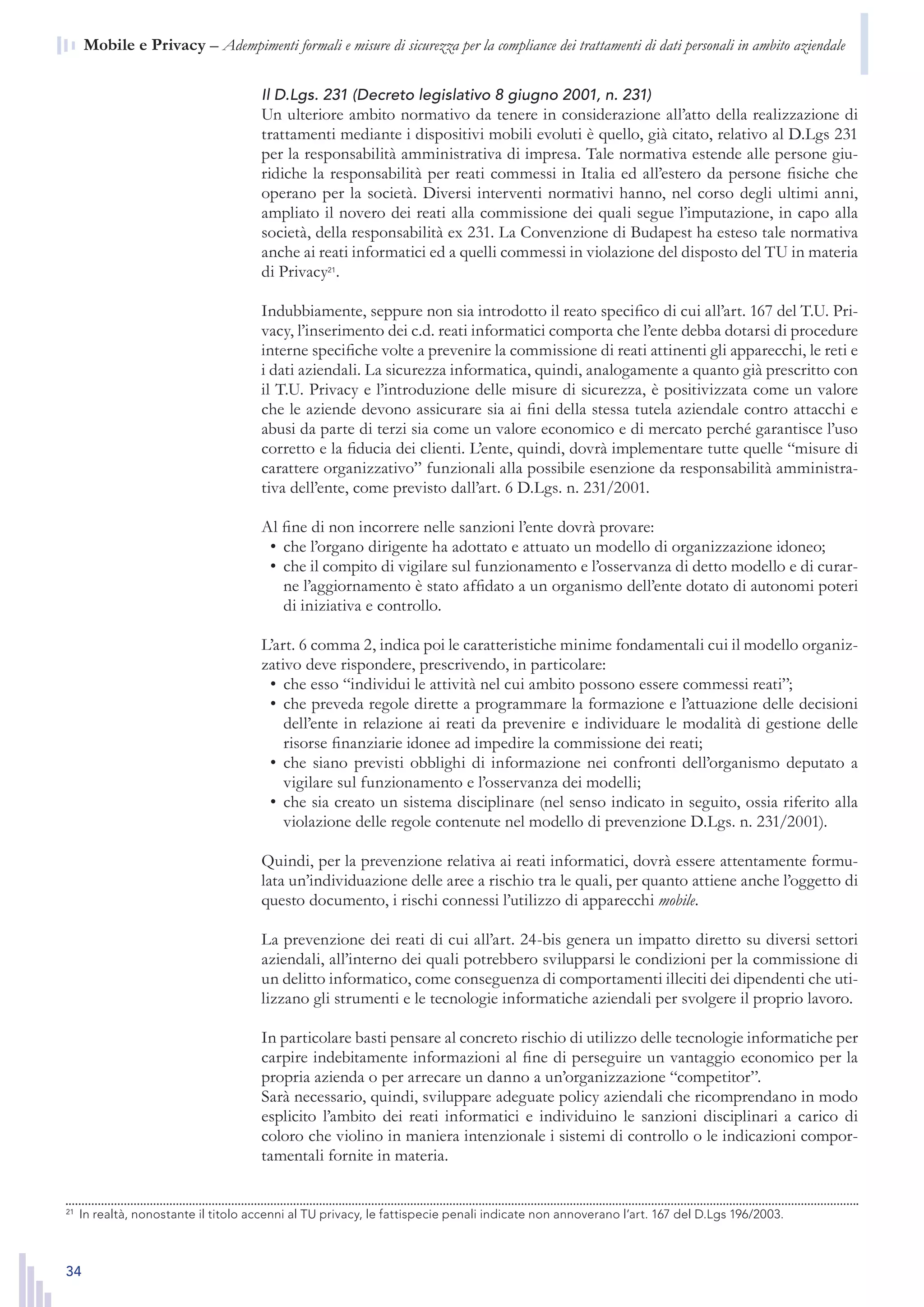 34
n  Mobile e Privacy – Adempimenti formali e misure di sicurezza per la compliance dei trattamenti di dati personali in ambito aziendale
Il D.Lgs. 231 (Decreto legislativo 8 giugno 2001, n. 231)
Un ulteriore ambito normativo da tenere in considerazione all’atto della realizzazione di
trattamenti mediante i dispositivi mobili evoluti è quello, già citato, relativo al D.Lgs 231
per la responsabilità amministrativa di impresa. Tale normativa estende alle persone giu-
ridiche la responsabilità per reati commessi in Italia ed all’estero da persone fisiche che
operano per la società. Diversi interventi normativi hanno, nel corso degli ultimi anni,
ampliato il novero dei reati alla commissione dei quali segue l’imputazione, in capo alla
società, della responsabilità ex 231. La Convenzione di Budapest ha esteso tale normativa
anche ai reati informatici ed a quelli commessi in violazione del disposto del TU in materia
di Privacy21
.
Indubbiamente, seppure non sia introdotto il reato specifico di cui all’art. 167 del T.U. Pri-
vacy, l’inserimento dei c.d. reati informatici comporta che l’ente debba dotarsi di procedure
interne specifiche volte a prevenire la commissione di reati attinenti gli apparecchi, le reti e
i dati aziendali. La sicurezza informatica, quindi, analogamente a quanto già prescritto con
il T.U. Privacy e l’introduzione delle misure di sicurezza, è positivizzata come un valore
che le aziende devono assicurare sia ai fini della stessa tutela aziendale contro attacchi e
abusi da parte di terzi sia come un valore economico e di mercato perché garantisce l’uso
corretto e la fiducia dei clienti. L’ente, quindi, dovrà implementare tutte quelle “misure di
carattere organizzativo” funzionali alla possibile esenzione da responsabilità amministra-
tiva dell’ente, come previsto dall’art. 6 D.Lgs. n. 231/2001.
Al fine di non incorrere nelle sanzioni l’ente dovrà provare:
che l’organo dirigente ha adottato e attuato un modello di organizzazione idoneo;•	
che il compito di vigilare sul funzionamento e l’osservanza di detto modello e di curar-•	
ne l’aggiornamento è stato affidato a un organismo dell’ente dotato di autonomi poteri
di iniziativa e controllo.
L’art. 6 comma 2, indica poi le caratteristiche minime fondamentali cui il modello organiz-
zativo deve rispondere, prescrivendo, in particolare:
che esso “individui le attività nel cui ambito possono essere commessi reati”;•	
che preveda regole dirette a programmare la formazione e l’attuazione delle decisioni•	
dell’ente in relazione ai reati da prevenire e individuare le modalità di gestione delle
risorse finanziarie idonee ad impedire la commissione dei reati;
che siano previsti obblighi di informazione nei confronti dell’organismo deputato a•	
vigilare sul funzionamento e l’osservanza dei modelli;
che sia creato un sistema disciplinare (nel senso indicato in seguito, ossia riferito alla•	
violazione delle regole contenute nel modello di prevenzione D.Lgs. n. 231/2001).
Quindi, per la prevenzione relativa ai reati informatici, dovrà essere attentamente formu-
lata un’individuazione delle aree a rischio tra le quali, per quanto attiene anche l’oggetto di
questo documento, i rischi connessi l’utilizzo di apparecchi mobile.
La prevenzione dei reati di cui all’art. 24-bis genera un impatto diretto su diversi settori
aziendali, all’interno dei quali potrebbero svilupparsi le condizioni per la commissione di
un delitto informatico, come conseguenza di comportamenti illeciti dei dipendenti che uti-
lizzano gli strumenti e le tecnologie informatiche aziendali per svolgere il proprio lavoro.
In particolare basti pensare al concreto rischio di utilizzo delle tecnologie informatiche per
carpire indebitamente informazioni al fine di perseguire un vantaggio economico per la
propria azienda o per arrecare un danno a un’organizzazione “competitor”.
Sarà necessario, quindi, sviluppare adeguate policy aziendali che ricomprendano in modo
esplicito l’ambito dei reati informatici e individuino le sanzioni disciplinari a carico di
coloro che violino in maniera intenzionale i sistemi di controllo o le indicazioni compor-
tamentali fornite in materia.
21
	 In realtà, nonostante il titolo accenni al TU Privacy, le fattispecie penali indicate non annoverano l’art. 167
del D.Lgs 196/2003.21
	 In realtà, nonostante il titolo accenni al TU privacy, le fattispecie penali indicate non annoverano l’art. 167 del D.Lgs 196/2003.
 