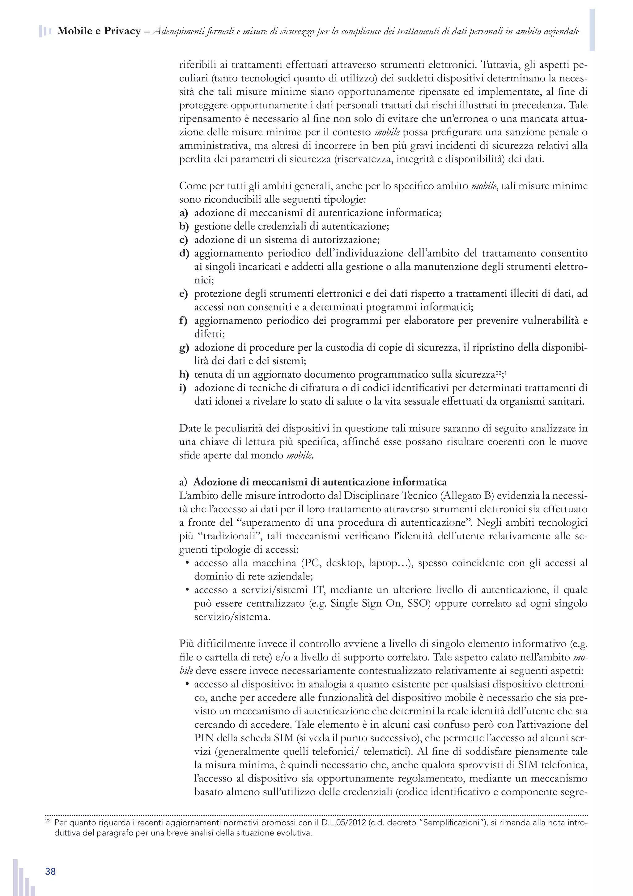 38
n  Mobile e Privacy – Adempimenti formali e misure di sicurezza per la compliance dei trattamenti di dati personali in ambito aziendale
riferibili ai trattamenti effettuati attraverso strumenti elettronici. Tuttavia, gli aspetti pe-
culiari (tanto tecnologici quanto di utilizzo) dei suddetti dispositivi determinano la neces-
sità che tali misure minime siano opportunamente ripensate ed implementate, al fine di
proteggere opportunamente i dati personali trattati dai rischi illustrati in precedenza. Tale
ripensamento è necessario al fine non solo di evitare che un’erronea o una mancata attua-
zione delle misure minime per il contesto mobile possa prefigurare una sanzione penale o
amministrativa, ma altresì di incorrere in ben più gravi incidenti di sicurezza relativi alla
perdita dei parametri di sicurezza (riservatezza, integrità e disponibilità) dei dati.
Come per tutti gli ambiti generali, anche per lo specifico ambito mobile, tali misure minime
sono riconducibili alle seguenti tipologie:
adozione di meccanismi di autenticazione informatica;a)	
gestione delle credenziali di autenticazione;b)	
adozione di un sistema di autorizzazione;c)	
aggiornamento periodico dell’individuazione dell’ambito del trattamento consentitod)	
ai singoli incaricati e addetti alla gestione o alla manutenzione degli strumenti elettro-
nici;
protezione degli strumenti elettronici e dei dati rispetto a trattamenti illeciti di dati, ade)	
accessi non consentiti e a determinati programmi informatici;
aggiornamento periodico dei programmi per elaboratore per prevenire vulnerabilità ef)	
difetti;
adozione di procedure per la custodia di copie di sicurezza, il ripristino della disponibi-g)	
lità dei dati e dei sistemi;
tenuta di un aggiornato documento programmatico sulla sicurezzah)	 22
;1
adozione di tecniche di cifratura o di codici identificativi per determinati trattamenti dii)	
dati idonei a rivelare lo stato di salute o la vita sessuale effettuati da organismi sanitari.
Date le peculiarità dei dispositivi in questione tali misure saranno di seguito analizzate in
una chiave di lettura più specifica, affinché esse possano risultare coerenti con le nuove
sfide aperte dal mondo mobile.
a)  Adozione di meccanismi di autenticazione informatica
L’ambito delle misure introdotto dal Disciplinare Tecnico (Allegato B) evidenzia la necessi-
tà che l’accesso ai dati per il loro trattamento attraverso strumenti elettronici sia effettuato
a fronte del “superamento di una procedura di autenticazione”. Negli ambiti tecnologici
più “tradizionali”, tali meccanismi verificano l’identità dell’utente relativamente alle se-
guenti tipologie di accessi:
accesso alla macchina (PC, desktop, laptop…), spesso coincidente con gli accessi al•	
dominio di rete aziendale;
accesso a servizi/sistemi IT, mediante un ulteriore livello di autenticazione, il quale•	
può essere centralizzato (e.g. Single Sign On, SSO) oppure correlato ad ogni singolo
servizio/sistema.
Più difficilmente invece il controllo avviene a livello di singolo elemento informativo (e.g.
file o cartella di rete) e/o a livello di supporto correlato. Tale aspetto calato nell’ambito mo-
bile deve essere invece necessariamente contestualizzato relativamente ai seguenti aspetti:
accesso al dispositivo: in analogia a quanto esistente per qualsiasi dispositivo elettroni-•	
co, anche per accedere alle funzionalità del dispositivo mobile è necessario che sia pre-
visto un meccanismo di autenticazione che determini la reale identità dell’utente che sta
cercando di accedere. Tale elemento è in alcuni casi confuso però con l’attivazione del
PIN della scheda SIM (si veda il punto successivo), che permette l’accesso ad alcuni ser-
vizi (generalmente quelli telefonici/ telematici). Al fine di soddisfare pienamente tale
la misura minima, è quindi necessario che, anche qualora sprovvisti di SIM telefonica,
l’accesso al dispositivo sia opportunamente regolamentato, mediante un meccanismo
basato almeno sull’utilizzo delle credenziali (codice identificativo e componente segre-
22
	 Per quanto riguarda i recenti aggiornamenti normativi promossi con il D.L.05/2012 (c.d. decreto “Semplifi-
cazioni”), si rimanda alla nota introduttiva del paragrafo per una breve analisi della situazione evolutiva.
22
	 Per quanto riguarda i recenti aggiornamenti normativi promossi con il D.L.05/2012 (c.d. decreto “Semplificazioni”), si rimanda alla nota intro-
duttiva del paragrafo per una breve analisi della situazione evolutiva.
 