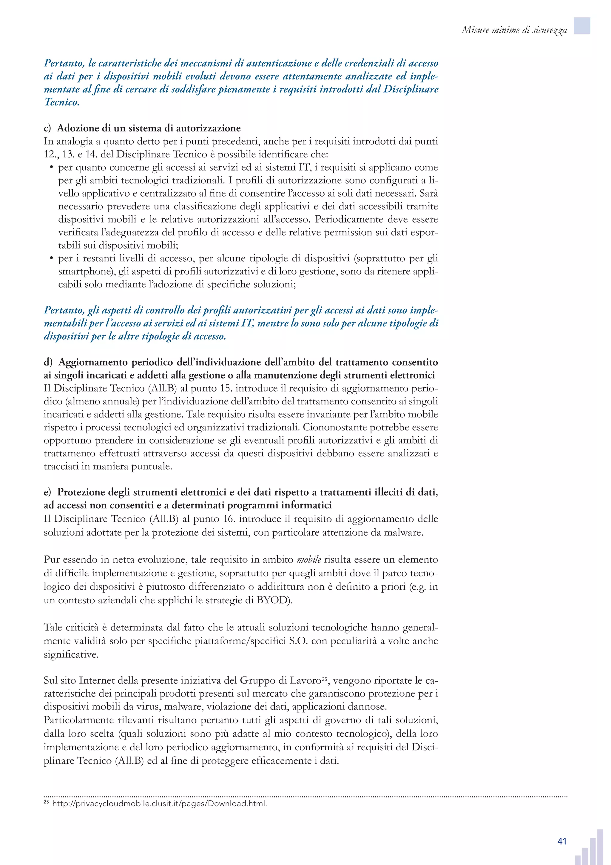 41
Misure minime di sicurezza
Pertanto, le caratteristiche dei meccanismi di autenticazione e delle credenziali di accesso
ai dati per i dispositivi mobili evoluti devono essere attentamente analizzate ed imple-
mentate al fine di cercare di soddisfare pienamente i requisiti introdotti dal Disciplinare
Tecnico.
c)  Adozione di un sistema di autorizzazione
In analogia a quanto detto per i punti precedenti, anche per i requisiti introdotti dai punti
12., 13. e 14. del Disciplinare Tecnico è possibile identificare che:
per quanto concerne gli accessi ai servizi ed ai sistemi IT, i requisiti si applicano come•	
per gli ambiti tecnologici tradizionali. I profili di autorizzazione sono configurati a li-
vello applicativo e centralizzato al fine di consentire l’accesso ai soli dati necessari. Sarà
necessario prevedere una classificazione degli applicativi e dei dati accessibili tramite
dispositivi mobili e le relative autorizzazioni all’accesso. Periodicamente deve essere
verificata l’adeguatezza del profilo di accesso e delle relative permission sui dati espor-
tabili sui dispositivi mobili;
per i restanti livelli di accesso, per alcune tipologie di dispositivi (soprattutto per gli•	
smartphone), gli aspetti di profili autorizzativi e di loro gestione, sono da ritenere appli-
cabili solo mediante l’adozione di specifiche soluzioni;
Pertanto, gli aspetti di controllo dei profili autorizzativi per gli accessi ai dati sono imple-
mentabili per l’accesso ai servizi ed ai sistemi IT, mentre lo sono solo per alcune tipologie di
dispositivi per le altre tipologie di accesso.
d)  Aggiornamento periodico dell’individuazione dell’ambito del trattamento consentito
ai singoli incaricati e addetti alla gestione o alla manutenzione degli strumenti elettronici
Il Disciplinare Tecnico (All.B) al punto 15. introduce il requisito di aggiornamento perio-
dico (almeno annuale) per l’individuazione dell’ambito del trattamento consentito ai singoli
incaricati e addetti alla gestione. Tale requisito risulta essere invariante per l’ambito mobile
rispetto i processi tecnologici ed organizzativi tradizionali. Ciononostante potrebbe essere
opportuno prendere in considerazione se gli eventuali profili autorizzativi e gli ambiti di
trattamento effettuati attraverso accessi da questi dispositivi debbano essere analizzati e
tracciati in maniera puntuale.
e)  Protezione degli strumenti elettronici e dei dati rispetto a trattamenti illeciti di dati,
ad accessi non consentiti e a determinati programmi informatici
Il Disciplinare Tecnico (All.B) al punto 16. introduce il requisito di aggiornamento delle
soluzioni adottate per la protezione dei sistemi, con particolare attenzione da malware.
Pur essendo in netta evoluzione, tale requisito in ambito mobile risulta essere un elemento
di difficile implementazione e gestione, soprattutto per quegli ambiti dove il parco tecno-
logico dei dispositivi è piuttosto differenziato o addirittura non è definito a priori (e.g. in
un contesto aziendali che applichi le strategie di BYOD).
Tale criticità è determinata dal fatto che le attuali soluzioni tecnologiche hanno general-
mente validità solo per specifiche piattaforme/specifici S.O. con peculiarità a volte anche
significative.
Sul sito Internet della presente iniziativa del Gruppo di Lavoro25
, vengono riportate le ca-
ratteristiche dei principali prodotti presenti sul mercato che garantiscono protezione per i
dispositivi mobili da virus, malware, violazione dei dati, applicazioni dannose.
Particolarmente rilevanti risultano pertanto tutti gli aspetti di governo di tali soluzioni,
dalla loro scelta (quali soluzioni sono più adatte al mio contesto tecnologico), della loro
implementazione e del loro periodico aggiornamento, in conformità ai requisiti del Disci-
plinare Tecnico (All.B) ed al fine di proteggere efficacemente i dati.
25
	http://privacycloudmobile.clusit.it/pages/Download.html.25
	http://privacycloudmobile.clusit.it/pages/Download.html.
 