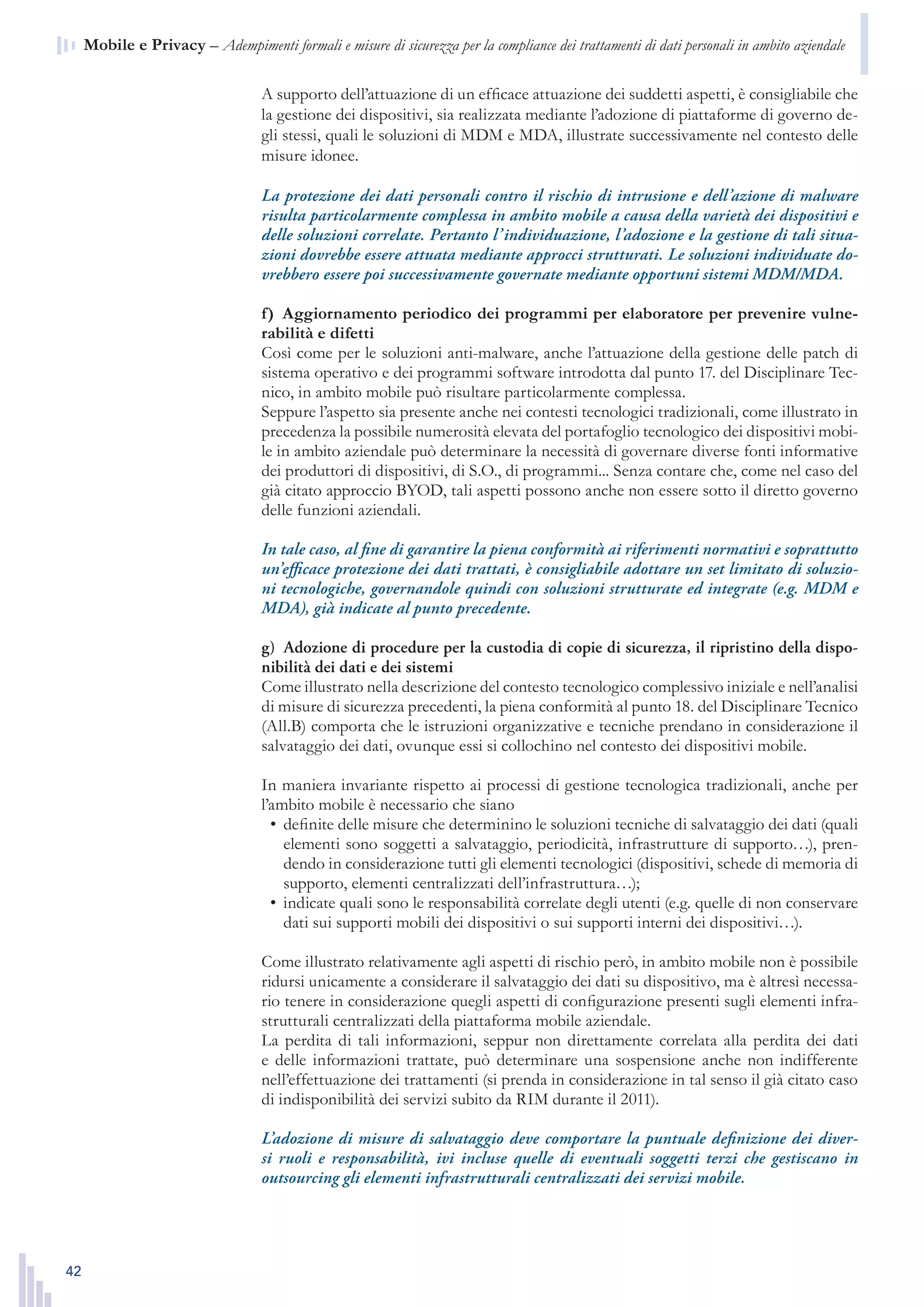 42
n  Mobile e Privacy – Adempimenti formali e misure di sicurezza per la compliance dei trattamenti di dati personali in ambito aziendale
A supporto dell’attuazione di un efficace attuazione dei suddetti aspetti, è consigliabile che
la gestione dei dispositivi, sia realizzata mediante l’adozione di piattaforme di governo de-
gli stessi, quali le soluzioni di MDM e MDA, illustrate successivamente nel contesto delle
misure idonee.
La protezione dei dati personali contro il rischio di intrusione e dell’azione di malware
risulta particolarmente complessa in ambito mobile a causa della varietà dei dispositivi e
delle soluzioni correlate. Pertanto l’individuazione, l’adozione e la gestione di tali situa-
zioni dovrebbe essere attuata mediante approcci strutturati. Le soluzioni individuate do-
vrebbero essere poi successivamente governate mediante opportuni sistemi MDM/MDA.
f)  Aggiornamento periodico dei programmi per elaboratore per prevenire vulne-
rabilità e difetti
Così come per le soluzioni anti-malware, anche l’attuazione della gestione delle patch di
sistema operativo e dei programmi software introdotta dal punto 17. del Disciplinare Tec-
nico, in ambito mobile può risultare particolarmente complessa.
Seppure l’aspetto sia presente anche nei contesti tecnologici tradizionali, come illustrato in
precedenza la possibile numerosità elevata del portafoglio tecnologico dei dispositivi mobi-
le in ambito aziendale può determinare la necessità di governare diverse fonti informative
dei produttori di dispositivi, di S.O., di programmi... Senza contare che, come nel caso del
già citato approccio BYOD, tali aspetti possono anche non essere sotto il diretto governo
delle funzioni aziendali.
In tale caso, al fine di garantire la piena conformità ai riferimenti normativi e soprattutto
un’efficace protezione dei dati trattati, è consigliabile adottare un set limitato di soluzio-
ni tecnologiche, governandole quindi con soluzioni strutturate ed integrate (e.g. MDM e
MDA), già indicate al punto precedente.
g)  Adozione di procedure per la custodia di copie di sicurezza, il ripristino della dispo-
nibilità dei dati e dei sistemi
Come illustrato nella descrizione del contesto tecnologico complessivo iniziale e nell’analisi
di misure di sicurezza precedenti, la piena conformità al punto 18. del Disciplinare Tecnico
(All.B) comporta che le istruzioni organizzative e tecniche prendano in considerazione il
salvataggio dei dati, ovunque essi si collochino nel contesto dei dispositivi mobile.
In maniera invariante rispetto ai processi di gestione tecnologica tradizionali, anche per
l’ambito mobile è necessario che siano
definite delle misure che determinino le soluzioni tecniche di salvataggio dei dati (quali•	
elementi sono soggetti a salvataggio, periodicità, infrastrutture di supporto…), pren-
dendo in considerazione tutti gli elementi tecnologici (dispositivi, schede di memoria di
supporto, elementi centralizzati dell’infrastruttura…);
indicate quali sono le responsabilità correlate degli utenti (e.g. quelle di non conservare•	
dati sui supporti mobili dei dispositivi o sui supporti interni dei dispositivi…).
Come illustrato relativamente agli aspetti di rischio però, in ambito mobile non è possibile
ridursi unicamente a considerare il salvataggio dei dati su dispositivo, ma è altresì necessa-
rio tenere in considerazione quegli aspetti di configurazione presenti sugli elementi infra-
strutturali centralizzati della piattaforma mobile aziendale.
La perdita di tali informazioni, seppur non direttamente correlata alla perdita dei dati
e delle informazioni trattate, può determinare una sospensione anche non indifferente
nell’effettuazione dei trattamenti (si prenda in considerazione in tal senso il già citato caso
di indisponibilità dei servizi subito da RIM durante il 2011).
L’adozione di misure di salvataggio deve comportare la puntuale definizione dei diver-
si ruoli e responsabilità, ivi incluse quelle di eventuali soggetti terzi che gestiscano in
outsourcing gli elementi infrastrutturali centralizzati dei servizi mobile.
 