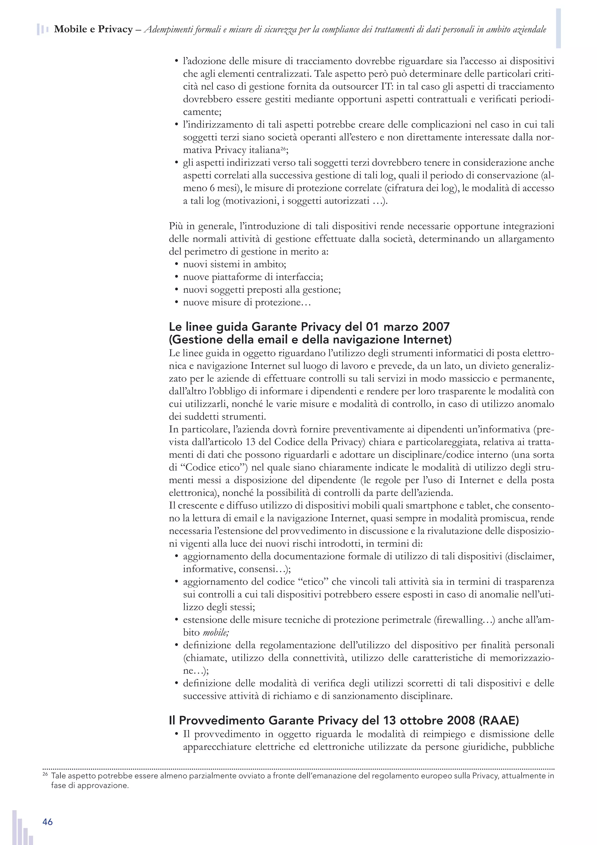 46
n  Mobile e Privacy – Adempimenti formali e misure di sicurezza per la compliance dei trattamenti di dati personali in ambito aziendale
l’adozione delle misure di tracciamento dovrebbe riguardare sia l’accesso ai dispositivi•	
che agli elementi centralizzati. Tale aspetto però può determinare delle particolari criti-
cità nel caso di gestione fornita da outsourcer IT: in tal caso gli aspetti di tracciamento
dovrebbero essere gestiti mediante opportuni aspetti contrattuali e verificati periodi-
camente;
l’indirizzamento di tali aspetti potrebbe creare delle complicazioni nel caso in cui tali•	
soggetti terzi siano società operanti all’estero e non direttamente interessate dalla nor-
mativa Privacy italiana26
;
gli aspetti indirizzati verso tali soggetti terzi dovrebbero tenere in considerazione anche•	
aspetti correlati alla successiva gestione di tali log, quali il periodo di conservazione (al-
meno 6 mesi), le misure di protezione correlate (cifratura dei log), le modalità di accesso
a tali log (motivazioni, i soggetti autorizzati …).
Più in generale, l’introduzione di tali dispositivi rende necessarie opportune integrazioni
delle normali attività di gestione effettuate dalla società, determinando un allargamento
del perimetro di gestione in merito a:
nuovi sistemi in ambito;•	
nuove piattaforme di interfaccia;•	
nuovi soggetti preposti alla gestione;•	
nuove misure di protezione…•	
Le linee guida Garante Privacy del 01 marzo 2007
(Gestione della email e della navigazione Internet)
Le linee guida in oggetto riguardano l’utilizzo degli strumenti informatici di posta elettro-
nica e navigazione Internet sul luogo di lavoro e prevede, da un lato, un divieto generaliz-
zato per le aziende di effettuare controlli su tali servizi in modo massiccio e permanente,
dall’altro l’obbligo di informare i dipendenti e rendere per loro trasparente le modalità con
cui utilizzarli, nonché le varie misure e modalità di controllo, in caso di utilizzo anomalo
dei suddetti strumenti.
In particolare, l’azienda dovrà fornire preventivamente ai dipendenti un’informativa (pre-
vista dall’articolo 13 del Codice della Privacy) chiara e particolareggiata, relativa ai tratta-
menti di dati che possono riguardarli e adottare un disciplinare/codice interno (una sorta
di “Codice etico”) nel quale siano chiaramente indicate le modalità di utilizzo degli stru-
menti messi a disposizione del dipendente (le regole per l’uso di Internet e della posta
elettronica), nonché la possibilità di controlli da parte dell’azienda.
Il crescente e diffuso utilizzo di dispositivi mobili quali smartphone e tablet, che consento-
no la lettura di email e la navigazione Internet, quasi sempre in modalità promiscua, rende
necessaria l’estensione del provvedimento in discussione e la rivalutazione delle disposizio-
ni vigenti alla luce dei nuovi rischi introdotti, in termini di:
aggiornamento della documentazione formale di utilizzo di tali dispositivi (disclaimer,•	
informative, consensi…);
aggiornamento del codice “etico” che vincoli tali attività sia in termini di trasparenza•	
sui controlli a cui tali dispositivi potrebbero essere esposti in caso di anomalie nell’uti-
lizzo degli stessi;
estensione delle misure tecniche di protezione perimetrale (firewalling…) anche all’am-•	
bito mobile;
definizione della regolamentazione dell’utilizzo del dispositivo per finalità personali•	
(chiamate, utilizzo della connettività, utilizzo delle caratteristiche di memorizzazio-
ne…);
definizione delle modalità di verifica degli utilizzi scorretti di tali dispositivi e delle•	
successive attività di richiamo e di sanzionamento disciplinare.
Il Provvedimento Garante Privacy del 13 ottobre 2008 (RAAE)
Il provvedimento in oggetto riguarda le modalità di reimpiego e dismissione delle•	
apparecchiature elettriche ed elettroniche utilizzate da persone giuridiche, pubbliche
26
	 Tale aspetto potrebbe essere almeno parzialmente ovviato a fronte dell’emanazione del regolamento
europeo sulla Privacy, attualmente in fase di approvazione.
26
	 Tale aspetto potrebbe essere almeno parzialmente ovviato a fronte dell’emanazione del regolamento europeo sulla Privacy, attualmente in
fase di approvazione.
 
