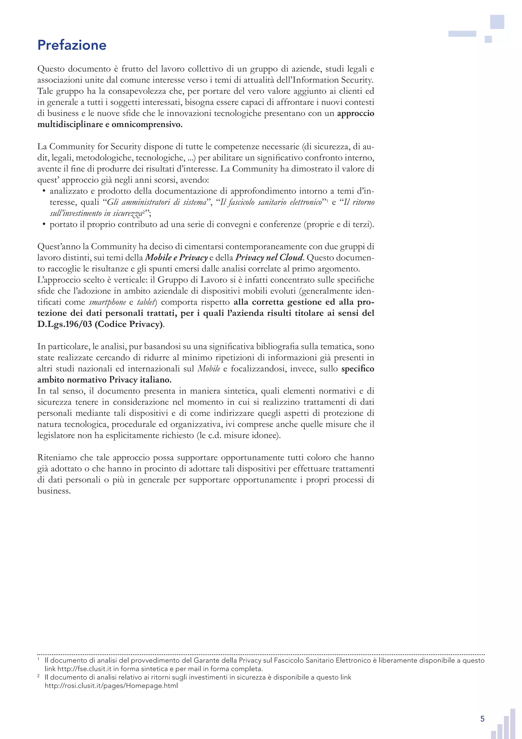 5
Questo documento è frutto del lavoro collettivo di un gruppo di aziende, studi legali e
associazioni unite dal comune interesse verso i temi di attualità dell’Information Security.
Tale gruppo ha la consapevolezza che, per portare del vero valore aggiunto ai clienti ed
in generale a tutti i soggetti interessati, bisogna essere capaci di affrontare i nuovi contesti
di business e le nuove sfide che le innovazioni tecnologiche presentano con un approccio
multidisciplinare e omnicomprensivo.
La Community for Security dispone di tutte le competenze necessarie (di sicurezza, di au-
dit, legali, metodologiche, tecnologiche, ...) per abilitare un significativo confronto interno,
avente il fine di produrre dei risultati d’interesse. La Community ha dimostrato il valore di
quest’ approccio già negli anni scorsi, avendo:
analizzato e prodotto della documentazione di approfondimento intorno a temi d’in-•	
teresse, quali “Gli amministratori di sistema”, “Il fascicolo sanitario elettronico”1
e “Il ritorno
sull’investimento in sicurezza2
”;
portato il proprio contributo ad una serie di convegni e conferenze (proprie e di terzi).•	
Quest’anno la Community ha deciso di cimentarsi contemporaneamente con due gruppi di
lavoro distinti, sui temi della Mobile e Privacy e della Privacy nel Cloud. Questo documen-
to raccoglie le risultanze e gli spunti emersi dalle analisi correlate al primo argomento.
L’approccio scelto è verticale: il Gruppo di Lavoro si è infatti concentrato sulle specifiche
sfide che l’adozione in ambito aziendale di dispositivi mobili evoluti (generalmente iden-
tificati come smartphone e tablet) comporta rispetto alla corretta gestione ed alla pro-
tezione dei dati personali trattati, per i quali l’azienda risulti titolare ai sensi del
D.Lgs.196/03 (Codice Privacy).
In particolare, le analisi, pur basandosi su una significativa bibliografia sulla tematica, sono
state realizzate cercando di ridurre al minimo ripetizioni di informazioni già presenti in
altri studi nazionali ed internazionali sul Mobile e focalizzandosi, invece, sullo specifico
ambito normativo Privacy italiano.
In tal senso, il documento presenta in maniera sintetica, quali elementi normativi e di
sicurezza tenere in considerazione nel momento in cui si realizzino trattamenti di dati
personali mediante tali dispositivi e di come indirizzare quegli aspetti di protezione di
natura tecnologica, procedurale ed organizzativa, ivi comprese anche quelle misure che il
legislatore non ha esplicitamente richiesto (le c.d. misure idonee).
Riteniamo che tale approccio possa supportare opportunamente tutti coloro che hanno
già adottato o che hanno in procinto di adottare tali dispositivi per effettuare trattamenti
di dati personali o più in generale per supportare opportunamente i propri processi di
business.
1
	 Il documento di analisi del provvedimento del Garante della Privacy sul Fascicolo Sanitario Elettronico è
liberamente disponibile a questo link http://fse.clusit.it in forma sintetica e per mail in forma completa.
2
	 Il documento di analisi relativo ai ritorni sugli investimenti in sicurezza è disponibile a questo link
http://rosi.clusit.it/pages/Homepage.html
Prefazione
1
	 Il documento di analisi del provvedimento del Garante della Privacy sul Fascicolo Sanitario Elettronico è liberamente disponibile a questo
link http://fse.clusit.it in forma sintetica e per mail in forma completa.
2
	 Il documento di analisi relativo ai ritorni sugli investimenti in sicurezza è disponibile a questo link
http://rosi.clusit.it/pages/Homepage.html
 