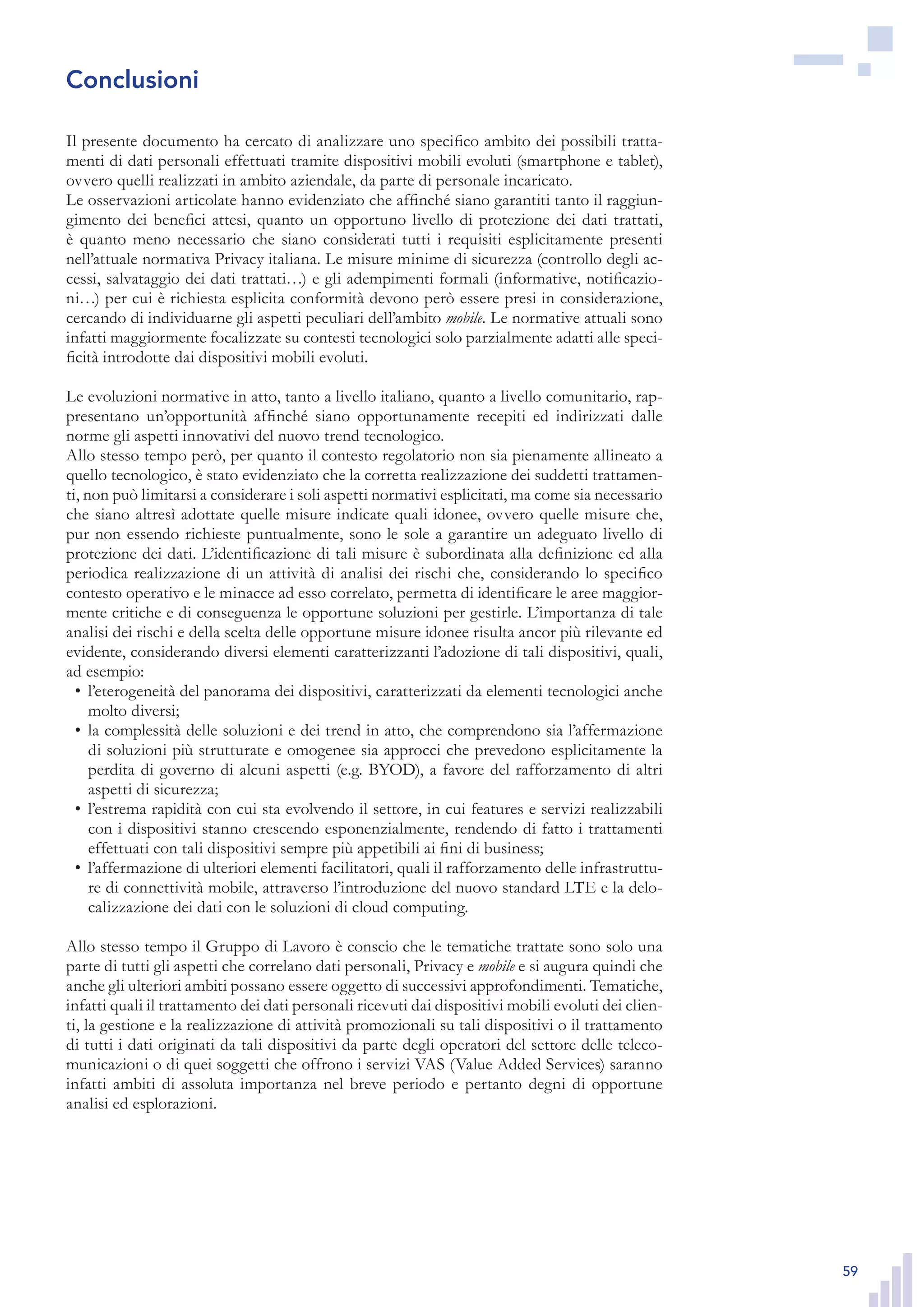 59
Il presente documento ha cercato di analizzare uno specifico ambito dei possibili tratta-
menti di dati personali effettuati tramite dispositivi mobili evoluti (smartphone e tablet),
ovvero quelli realizzati in ambito aziendale, da parte di personale incaricato.
Le osservazioni articolate hanno evidenziato che affinché siano garantiti tanto il raggiun-
gimento dei benefici attesi, quanto un opportuno livello di protezione dei dati trattati,
è quanto meno necessario che siano considerati tutti i requisiti esplicitamente presenti
nell’attuale normativa Privacy italiana. Le misure minime di sicurezza (controllo degli ac-
cessi, salvataggio dei dati trattati…) e gli adempimenti formali (informative, notificazio-
ni…) per cui è richiesta esplicita conformità devono però essere presi in considerazione,
cercando di individuarne gli aspetti peculiari dell’ambito mobile. Le normative attuali sono
infatti maggiormente focalizzate su contesti tecnologici solo parzialmente adatti alle speci-
ficità introdotte dai dispositivi mobili evoluti.
Le evoluzioni normative in atto, tanto a livello italiano, quanto a livello comunitario, rap-
presentano un’opportunità affinché siano opportunamente recepiti ed indirizzati dalle
norme gli aspetti innovativi del nuovo trend tecnologico.
Allo stesso tempo però, per quanto il contesto regolatorio non sia pienamente allineato a
quello tecnologico, è stato evidenziato che la corretta realizzazione dei suddetti trattamen-
ti, non può limitarsi a considerare i soli aspetti normativi esplicitati, ma come sia necessario
che siano altresì adottate quelle misure indicate quali idonee, ovvero quelle misure che,
pur non essendo richieste puntualmente, sono le sole a garantire un adeguato livello di
protezione dei dati. L’identificazione di tali misure è subordinata alla definizione ed alla
periodica realizzazione di un attività di analisi dei rischi che, considerando lo specifico
contesto operativo e le minacce ad esso correlato, permetta di identificare le aree maggior-
mente critiche e di conseguenza le opportune soluzioni per gestirle. L’importanza di tale
analisi dei rischi e della scelta delle opportune misure idonee risulta ancor più rilevante ed
evidente, considerando diversi elementi caratterizzanti l’adozione di tali dispositivi, quali,
ad esempio:
l’eterogeneità del panorama dei dispositivi, caratterizzati da elementi tecnologici anche•	
molto diversi;
la complessità delle soluzioni e dei trend in atto, che comprendono sia l’affermazione•	
di soluzioni più strutturate e omogenee sia approcci che prevedono esplicitamente la
perdita di governo di alcuni aspetti (e.g. BYOD), a favore del rafforzamento di altri
aspetti di sicurezza;
l’estrema rapidità con cui sta evolvendo il settore, in cui features e servizi realizzabili•	
con i dispositivi stanno crescendo esponenzialmente, rendendo di fatto i trattamenti
effettuati con tali dispositivi sempre più appetibili ai fini di business;
l’affermazione di ulteriori elementi facilitatori, quali il rafforzamento delle infrastruttu-•	
re di connettività mobile, attraverso l’introduzione del nuovo standard LTE e la delo-
calizzazione dei dati con le soluzioni di cloud computing.
Allo stesso tempo il Gruppo di Lavoro è conscio che le tematiche trattate sono solo una
parte di tutti gli aspetti che correlano dati personali, Privacy e mobile e si augura quindi che
anche gli ulteriori ambiti possano essere oggetto di successivi approfondimenti. Tematiche,
infatti quali il trattamento dei dati personali ricevuti dai dispositivi mobili evoluti dei clien-
ti, la gestione e la realizzazione di attività promozionali su tali dispositivi o il trattamento
di tutti i dati originati da tali dispositivi da parte degli operatori del settore delle teleco-
municazioni o di quei soggetti che offrono i servizi VAS (Value Added Services) saranno
infatti ambiti di assoluta importanza nel breve periodo e pertanto degni di opportune
analisi ed esplorazioni.
Conclusioni
 