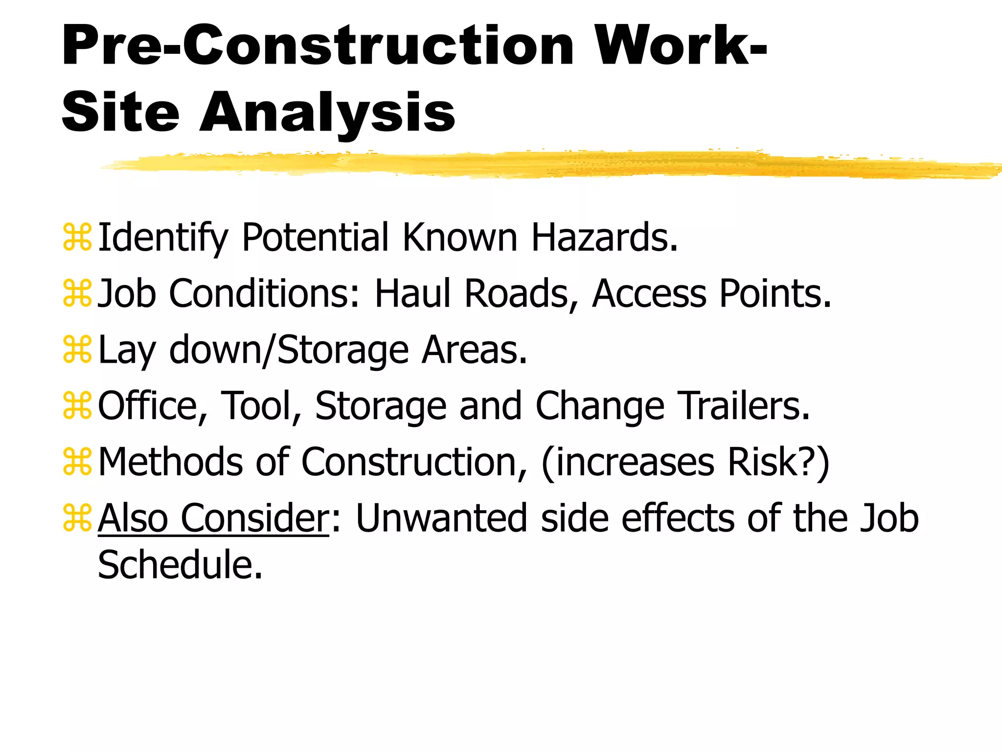 Pre-Construction Work-
Site Analysis
Identify Potential Known Hazards.
Job Conditions: Haul Roads, Access Points.
Lay down/Storage Areas.
Office, Tool, Storage and Change Trailers.
Methods of Construction, (increases Risk?)
Also Consider: Unwanted side effects of the Job
Schedule.
 