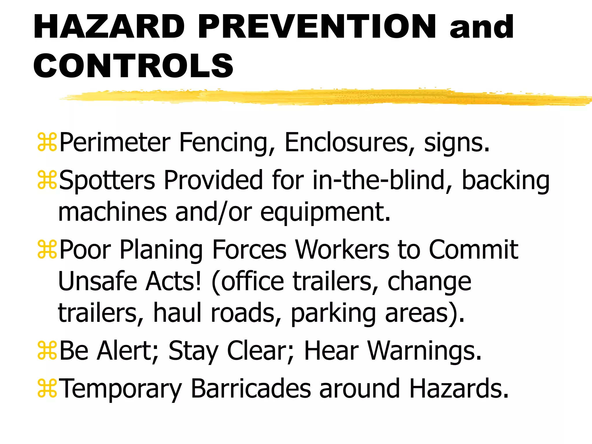 HAZARD PREVENTION and
CONTROLS
Perimeter Fencing, Enclosures, signs.
Spotters Provided for in-the-blind, backing
machines and/or equipment.
Poor Planing Forces Workers to Commit
Unsafe Acts! (office trailers, change
trailers, haul roads, parking areas).
Be Alert; Stay Clear; Hear Warnings.
Temporary Barricades around Hazards.
 