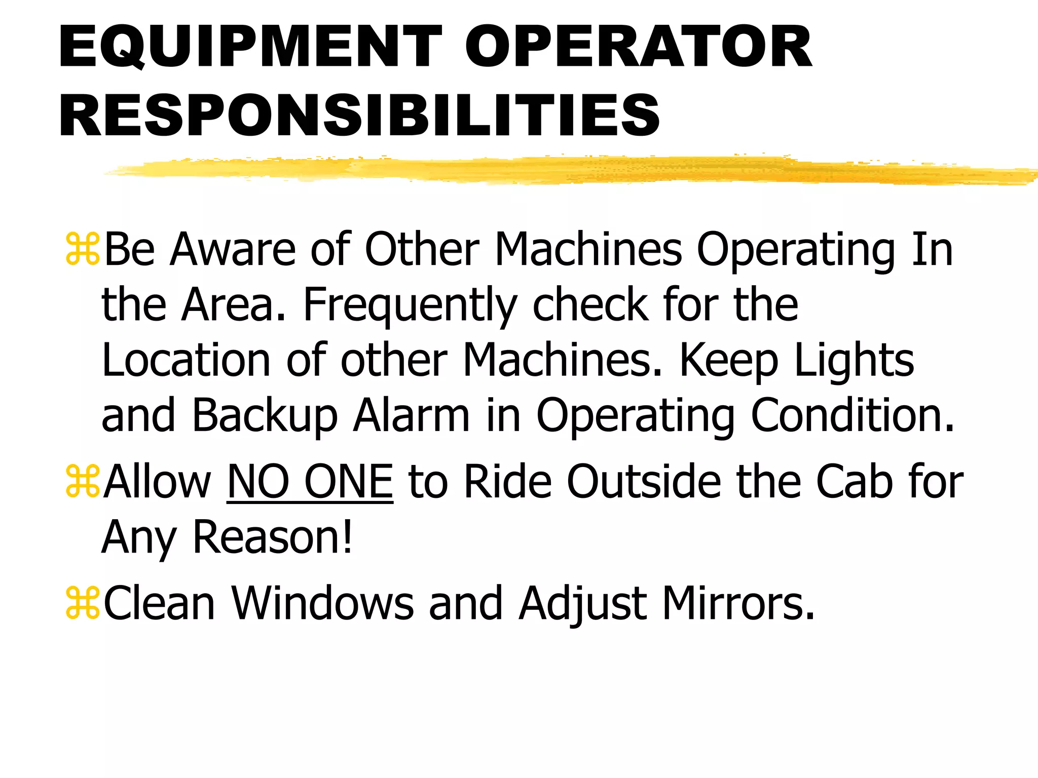 EQUIPMENT OPERATOR
RESPONSIBILITIES
Be Aware of Other Machines Operating In
the Area. Frequently check for the
Location of other Machines. Keep Lights
and Backup Alarm in Operating Condition.
Allow NO ONE to Ride Outside the Cab for
Any Reason!
Clean Windows and Adjust Mirrors.
 