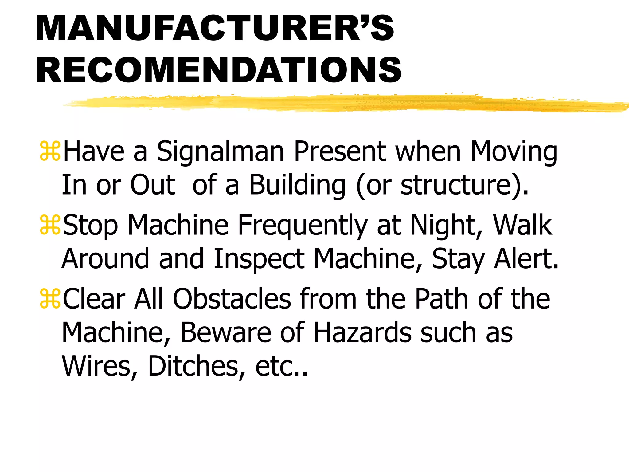 MANUFACTURER’S
RECOMENDATIONS
Have a Signalman Present when Moving
In or Out of a Building (or structure).
Stop Machine Frequently at Night, Walk
Around and Inspect Machine, Stay Alert.
Clear All Obstacles from the Path of the
Machine, Beware of Hazards such as
Wires, Ditches, etc..
 